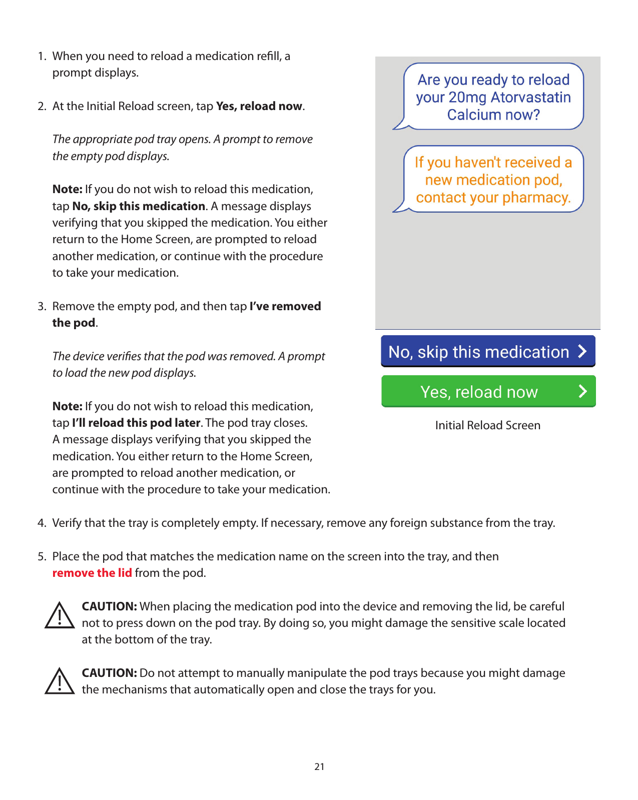 211.  When you need to reload a medication reﬁll, a    prompt displays. 2.  At the Initial Reload screen, tap Yes, reload now.  The appropriate pod tray opens. A prompt to remove   the empty pod displays.  Note: If you do not wish to reload this medication,   tap No, skip this medication. A message displays   verifying that you skipped the medication. You either   return to the Home Screen, are prompted to reload    another medication, or continue with the procedure   to take your medication. 3.  Remove the empty pod, and then tap I’ve removed    the pod.  The device veriﬁes that the pod was removed. A prompt   to load the new pod displays.   Note: If you do not wish to reload this medication,   tap I’ll reload this pod later. The pod tray closes.    A message displays verifying that you skipped the   medication. You either return to the Home Screen,    are prompted to reload another medication, or    continue with the procedure to take your medication.4.  Verify that the tray is completely empty. If necessary, remove any foreign substance from the tray.5.  Place the pod that matches the medication name on the screen into the tray, and then  remove the lid from the pod.        CAUTION: When placing the medication pod into the device and removing the lid, be careful        not to press down on the pod tray. By doing so, you might damage the sensitive scale located       at the bottom of the tray.       CAUTION: Do not attempt to manually manipulate the pod trays because you might damage        the mechanisms that automatically open and close the trays for you. Initial Reload Screen