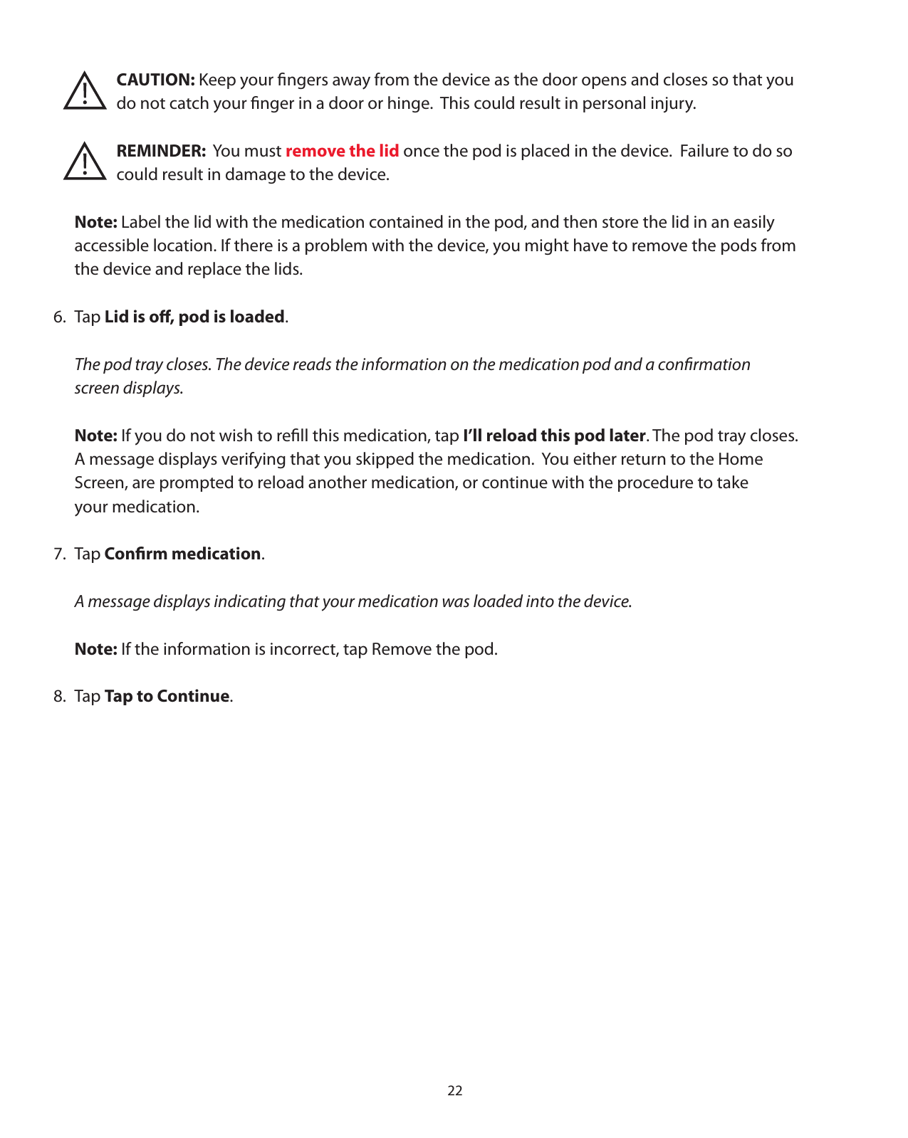 22       CAUTION: Keep your ﬁngers away from the device as the door opens and closes so that you       do not catch your ﬁnger in a door or hinge.  This could result in personal injury.   REMINDER:  You must remove the lid once the pod is placed in the device.  Failure to do so       could result in damage to the device. Note: Label the lid with the medication contained in the pod, and then store the lid in an easily   accessible location. If there is a problem with the device, you might have to remove the pods from   the device and replace the lids.6. Tap Lid is oﬀ, pod is loaded.  The pod tray closes. The device reads the information on the medication pod and a conﬁrmation   screen displays. Note: If you do not wish to reﬁll this medication, tap I’ll reload this pod later. The pod tray closes.    A message displays verifying that you skipped the medication.  You either return to the Home   Screen, are prompted to reload another medication, or continue with the procedure to take   your medication.7. Tap Conﬁrm medication.  A message displays indicating that your medication was loaded into the device. Note: If the information is incorrect, tap Remove the pod.8. Tap Tap to Continue.