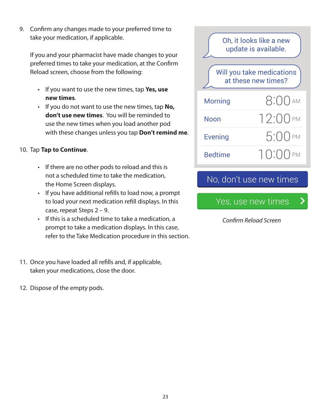 239.  Conﬁrm any changes made to your preferred time to   take your medication, if applicable.  If you and your pharmacist have made changes to your   preferred times to take your medication, at the Conﬁrm   Reload screen, choose from the following:    •  If you want to use the new times, tap Yes, use      new times.     •  If you do not want to use the new times, tap No,        don’t use new times.  You will be reminded to        use the new times when you load another pod        with these changes unless you tap Don’t remind me.10. Tap Tap to Continue.    •  If there are no other pods to reload and this is        not a scheduled time to take the medication,        the Home Screen displays.    •  If you have additional reﬁlls to load now, a prompt       to load your next medication reﬁll displays. In this       case, repeat Steps 2 – 9.     •  If this is a scheduled time to take a medication, a        prompt to take a medication displays. In this case,        refer to the Take Medication procedure in this section.  11.  Once you have loaded all reﬁlls and, if applicable,    taken your medications, close the door.12.  Dispose of the empty pods. Conﬁrm Reload Screen