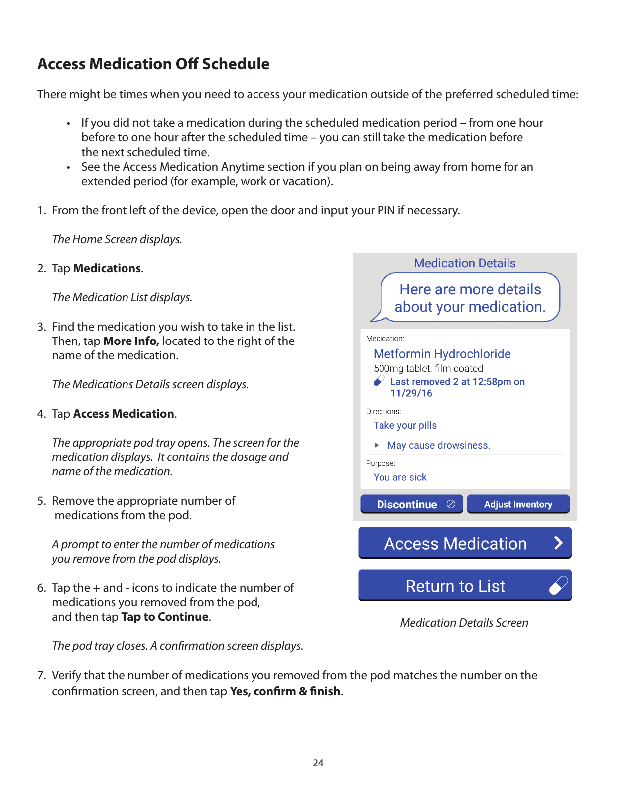 24Access Medication Oﬀ ScheduleThere might be times when you need to access your medication outside of the preferred scheduled time:    •  If you did not take a medication during the scheduled medication period – from one hour       before to one hour after the scheduled time – you can still take the medication before       the next scheduled time.    •  See the Access Medication Anytime section if you plan on being away from home for an       extended period (for example, work or vacation).1.  From the front left of the device, open the door and input your PIN if necessary.  The Home Screen displays.2. Tap Medications.  The Medication List displays.3.  Find the medication you wish to take in the list.     Then, tap More Info, located to the right of the   name of the medication.  The Medications Details screen displays.4. Tap Access Medication.  The appropriate pod tray opens. The screen for the   medication displays.  It contains the dosage and   name of the medication.   5.  Remove the appropriate number of    medications from the pod.  A prompt to enter the number of medications   you remove from the pod displays.6.  Tap the + and - icons to indicate the number of   medications you removed from the pod,    and then tap Tap to Continue.  The pod tray closes. A conﬁrmation screen displays.7.  Verify that the number of medications you removed from the pod matches the number on the   conﬁrmation screen, and then tap Yes, conﬁrm &amp; ﬁnish.Medication Details Screen