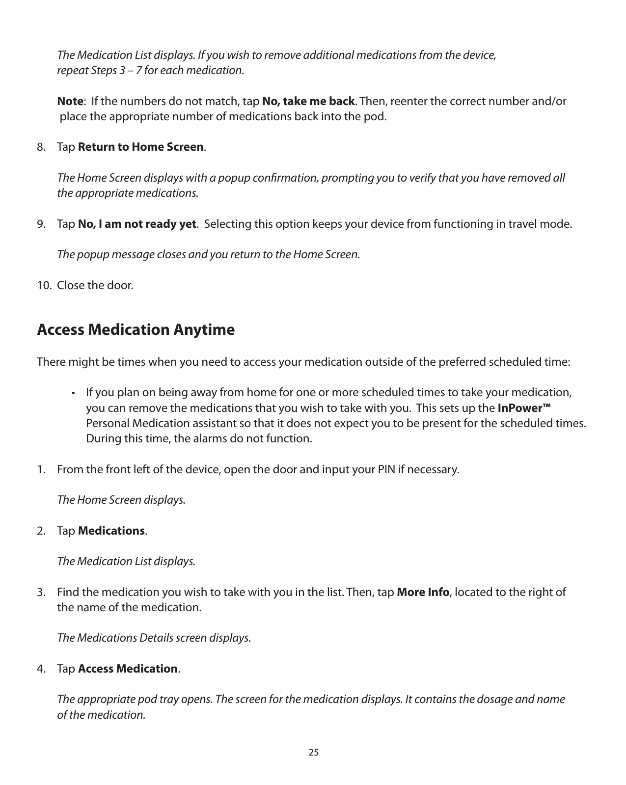 25  The Medication List displays. If you wish to remove additional medications from the device,   repeat Steps 3 – 7 for each medication.  Note:  If the numbers do not match, tap No, take me back. Then, reenter the correct number and/or    place the appropriate number of medications back into the pod.8. Tap Return to Home Screen.  The Home Screen displays with a popup conﬁrmation, prompting you to verify that you have removed all    the appropriate medications.9. Tap No, I am not ready yet.  Selecting this option keeps your device from functioning in travel mode.   The popup message closes and you return to the Home Screen.10.  Close the door.Access Medication AnytimeThere might be times when you need to access your medication outside of the preferred scheduled time:    •  If you plan on being away from home for one or more scheduled times to take your medication,       you can remove the medications that you wish to take with you.  This sets up the InPower™       Personal Medication assistant so that it does not expect you to be present for the scheduled times.         During this time, the alarms do not function.1.  From the front left of the device, open the door and input your PIN if necessary.  The Home Screen displays.2. Tap Medications.  The Medication List displays.3.  Find the medication you wish to take with you in the list. Then, tap More Info, located to the right of   the name of the medication.  The Medications Details screen displays.4. Tap Access Medication.  The appropriate pod tray opens. The screen for the medication displays. It contains the dosage and name    of the medication.