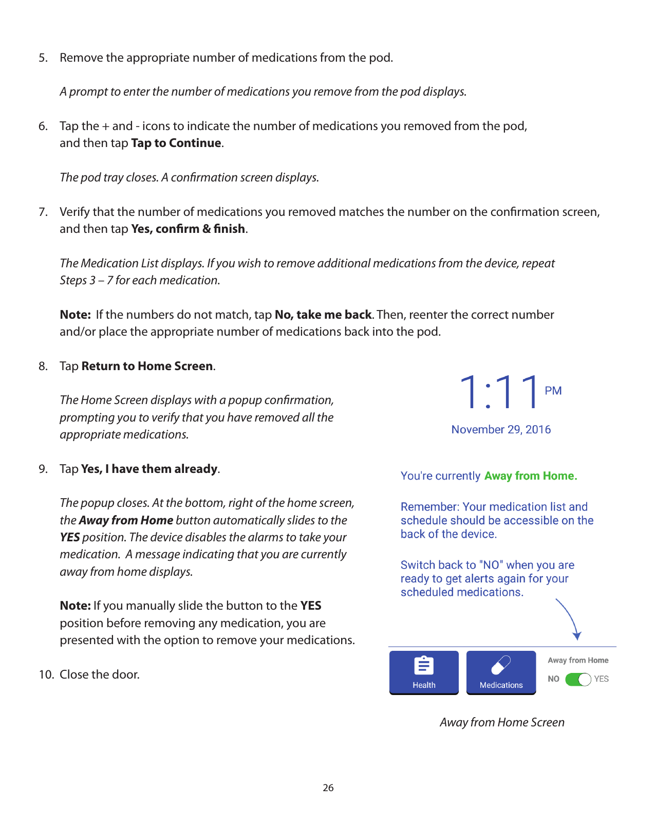 265.  Remove the appropriate number of medications from the pod.  A prompt to enter the number of medications you remove from the pod displays.6.  Tap the + and - icons to indicate the number of medications you removed from the pod,    and then tap Tap to Continue.  The pod tray closes. A conﬁrmation screen displays.7.  Verify that the number of medications you removed matches the number on the conﬁrmation screen,      and then tap Yes, conﬁrm &amp; ﬁnish.  The Medication List displays. If you wish to remove additional medications from the device, repeat   Steps 3 – 7 for each medication.   Note:  If the numbers do not match, tap No, take me back. Then, reenter the correct number   and/or place the appropriate number of medications back into the pod.8. Tap Return to Home Screen.  The Home Screen displays with a popup conﬁrmation,    prompting you to verify that you have removed all the    appropriate medications.9. Tap Yes, I have them already.  The popup closes. At the bottom, right of the home screen,  the Away from Home button automatically slides to the  YES position. The device disables the alarms to take your   medication.  A message indicating that you are currently   away from home displays. Note: If you manually slide the button to the YES   position before removing any medication, you are   presented with the option to remove your medications.10.  Close the door. Away from Home Screen