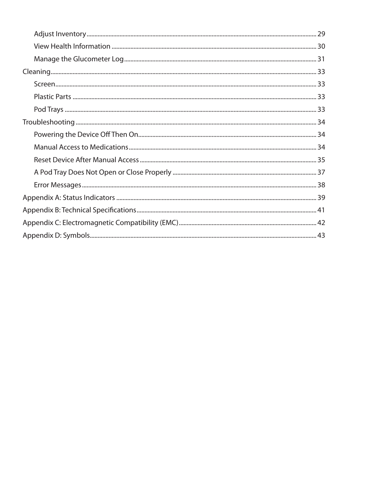   Adjust Inventory ................................................................................................................................................... 29  View Health Information ................................................................................................................................... 30  Manage the Glucometer Log ........................................................................................................................... 31Cleaning .......................................................................................................................................................................... 33 Screen ....................................................................................................................................................................... 33  Plastic Parts ............................................................................................................................................................ 33  Pod Trays ................................................................................................................................................................. 33Troubleshooting .......................................................................................................................................................... 34  Powering the Device Oﬀ Then On.................................................................................................................. 34  Manual Access to Medications ........................................................................................................................ 34  Reset Device After Manual Access ................................................................................................................. 35  A Pod Tray Does Not Open or Close Properly ............................................................................................ 37  Error Messages ...................................................................................................................................................... 38Appendix A: Status Indicators ................................................................................................................................ 39Appendix B: Technical Speciﬁcations ................................................................................................................... 41Appendix C: Electromagnetic Compatibility (EMC) ........................................................................................ 42Appendix D: Symbols................................................................................................................................................. 43