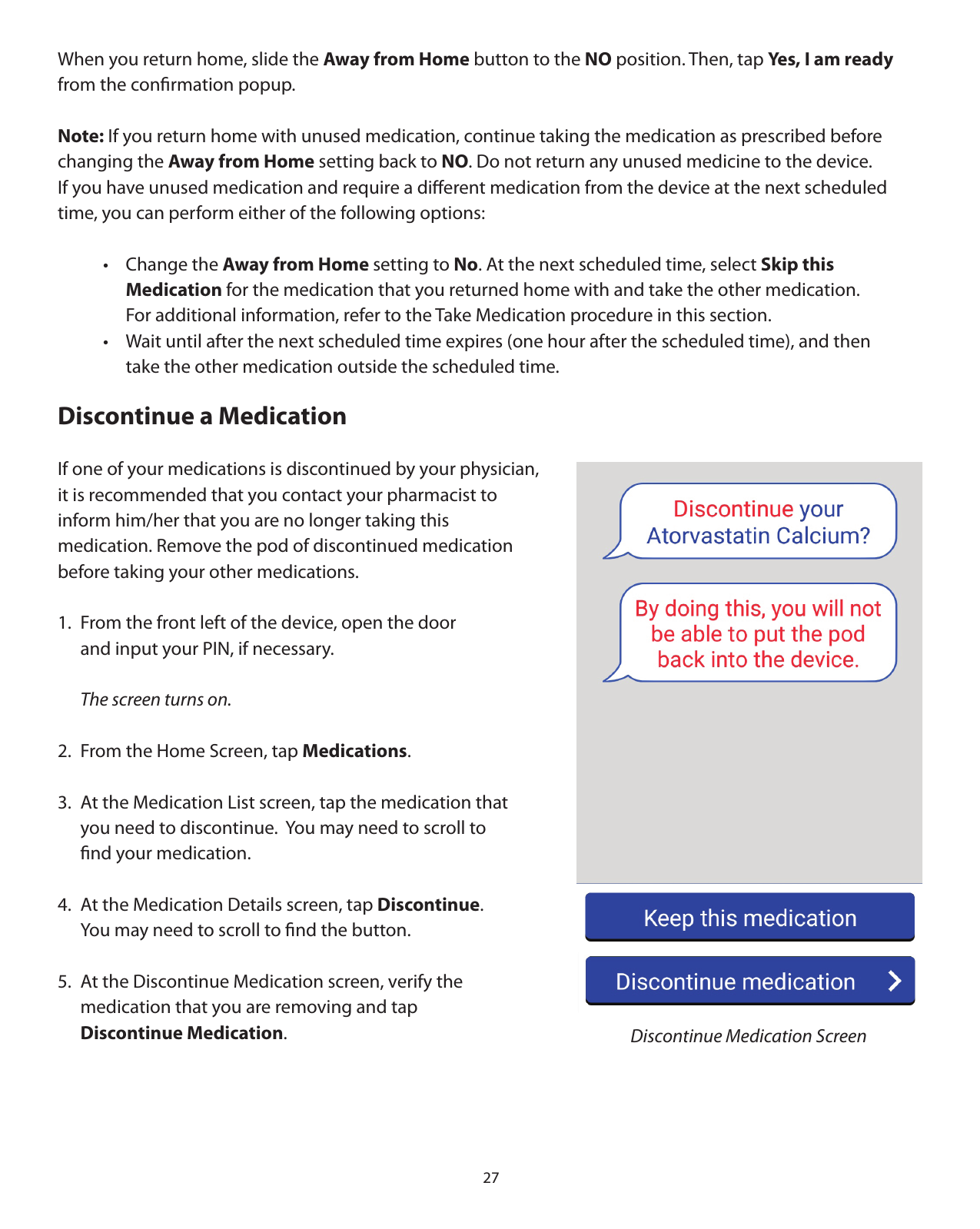 27When you return home, slide the Away from Home button to the NO position. Then, tap Yes, I am ready from the conﬁrmation popup. Note: If you return home with unused medication, continue taking the medication as prescribed before    changing the Away from Home setting back to NO. Do not return any unused medicine to the device.  If you have unused medication and require a diﬀerent medication from the device at the next scheduled    time, you can perform either of the following options:  • Change the Away from Home setting to No. At the next scheduled time, select Skip this    Medication for the medication that you returned home with and take the other medication.       For additional information, refer to the Take Medication procedure in this section.    •  Wait until after the next scheduled time expires (one hour after the scheduled time), and then       take the other medication outside the scheduled time. Discontinue a MedicationIf one of your medications is discontinued by your physician, it is recommended that you contact your pharmacist to inform him/her that you are no longer taking this medication. Remove the pod of discontinued medication before taking your other medications. 1.  From the front left of the device, open the door    and input your PIN, if necessary.  The screen turns on.2.  From the Home Screen, tap Medications. 3.  At the Medication List screen, tap the medication that    you need to discontinue.  You may need to scroll to   ﬁnd your medication.4.  At the Medication Details screen, tap Discontinue.       You may need to scroll to ﬁnd the button.5.  At the Discontinue Medication screen, verify the   medication that you are removing and tap  Discontinue Medication.   Discontinue Medication Screen