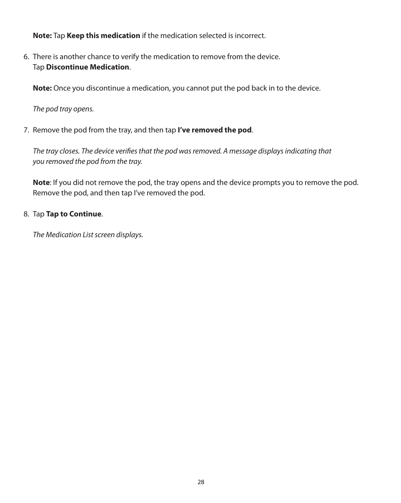 28 Note: Tap Keep this medication if the medication selected is incorrect.6.  There is another chance to verify the medication to remove from the device.    Tap Discontinue Medication. Note: Once you discontinue a medication, you cannot put the pod back in to the device. The pod tray opens.7.  Remove the pod from the tray, and then tap I’ve removed the pod.  The tray closes. The device veriﬁes that the pod was removed. A message displays indicating that   you removed the pod from the tray. Note: If you did not remove the pod, the tray opens and the device prompts you to remove the pod.      Remove the pod, and then tap I’ve removed the pod.8. Tap Tap to Continue.   The Medication List screen displays.