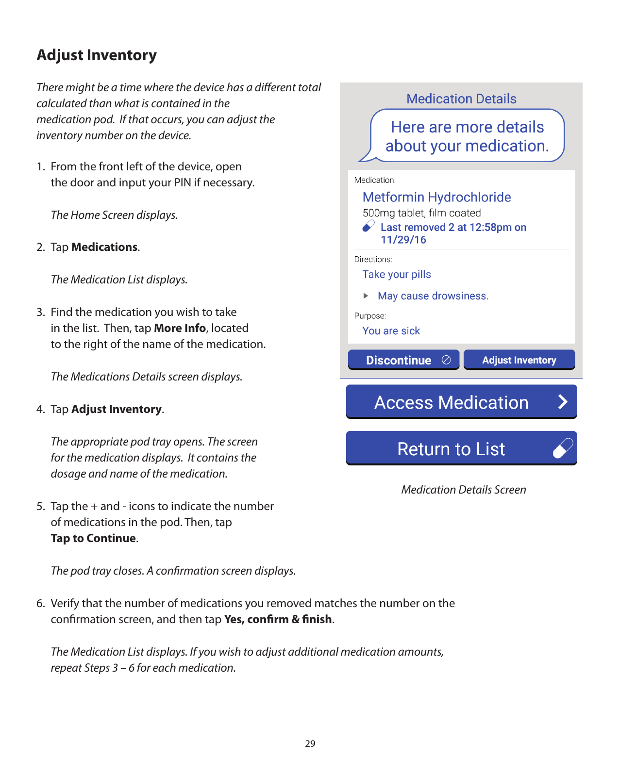 29Adjust InventoryThere might be a time where the device has a diﬀerent total calculated than what is contained in the medication pod.  If that occurs, you can adjust the inventory number on the device.1.  From the front left of the device, open   the door and input your PIN if necessary.  The Home Screen displays.2. Tap Medications.  The Medication List displays.3.  Find the medication you wish to take   in the list.  Then, tap More Info, located   to the right of the name of the medication.  The Medications Details screen displays.4. Tap Adjust Inventory.  The appropriate pod tray opens. The screen   for the medication displays.  It contains the    dosage and name of the medication.5.  Tap the + and - icons to indicate the number   of medications in the pod. Then, tap  Tap to Continue.  The pod tray closes. A conﬁrmation screen displays.   6.  Verify that the number of medications you removed matches the number on the   conﬁrmation screen, and then tap Yes, conﬁrm &amp; ﬁnish.  The Medication List displays. If you wish to adjust additional medication amounts,    repeat Steps 3 – 6 for each medication. Medication Details Screen