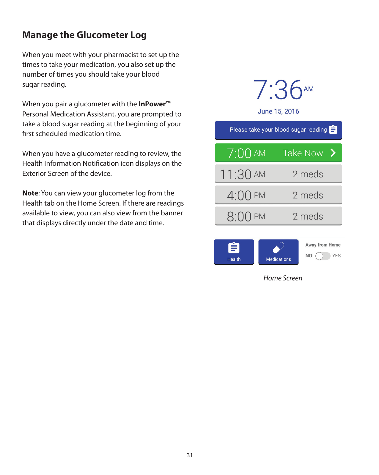 31Manage the Glucometer LogWhen you meet with your pharmacist to set up the times to take your medication, you also set up the number of times you should take your blood sugar reading.When you pair a glucometer with the InPower™  Personal Medication Assistant, you are prompted to take a blood sugar reading at the beginning of your ﬁrst scheduled medication time. When you have a glucometer reading to review, the Health Information Notiﬁcation icon displays on the Exterior Screen of the device. Note: You can view your glucometer log from the Health tab on the Home Screen. If there are readings available to view, you can also view from the banner that displays directly under the date and time.Home Screen