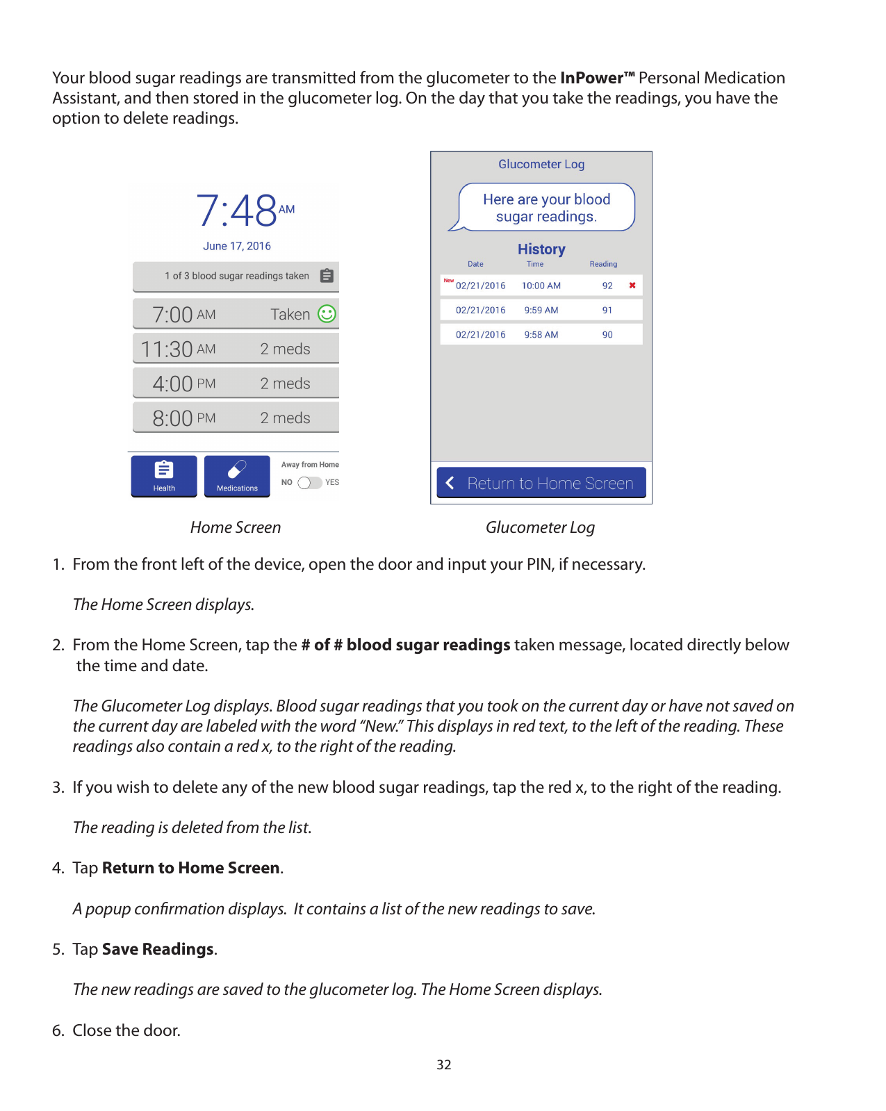 32Your blood sugar readings are transmitted from the glucometer to the InPower™ Personal Medication Assistant, and then stored in the glucometer log. On the day that you take the readings, you have the option to delete readings. 1.  From the front left of the device, open the door and input your PIN, if necessary.  The Home Screen displays.2.  From the Home Screen, tap the # of # blood sugar readings taken message, located directly below    the time and date.  The Glucometer Log displays. Blood sugar readings that you took on the current day or have not saved on    the current day are labeled with the word “New.” This displays in red text, to the left of the reading. These   readings also contain a red x, to the right of the reading. 3.  If you wish to delete any of the new blood sugar readings, tap the red x, to the right of the reading.  The reading is deleted from the list.4. Tap Return to Home Screen.  A popup conﬁrmation displays.  It contains a list of the new readings to save.5. Tap Save Readings.  The new readings are saved to the glucometer log. The Home Screen displays. 6.  Close the door.Home Screen Glucometer Log