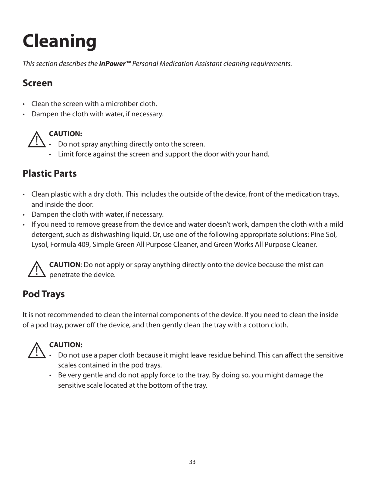 33CleaningThis section describes the InPower™ Personal Medication Assistant cleaning requirements.Screen•  Clean the screen with a microﬁber cloth. •  Dampen the cloth with water, if necessary.       CAUTION:       •  Do not spray anything directly onto the screen.      •  Limit force against the screen and support the door with your hand.Plastic Parts•  Clean plastic with a dry cloth.  This includes the outside of the device, front of the medication trays,    and inside the door. •  Dampen the cloth with water, if necessary. •  If you need to remove grease from the device and water doesn’t work, dampen the cloth with a mild    detergent, such as dishwashing liquid. Or, use one of the following appropriate solutions: Pine Sol,     Lysol, Formula 409, Simple Green All Purpose Cleaner, and Green Works All Purpose Cleaner.       CAUTION: Do not apply or spray anything directly onto the device because the mist can    penetrate the device.Pod TraysIt is not recommended to clean the internal components of the device. If you need to clean the inside of a pod tray, power oﬀ the device, and then gently clean the tray with a cotton cloth.    CAUTION:       •  Do not use a paper cloth because it might leave residue behind. This can aﬀect the sensitive          scales contained in the pod trays.        •  Be very gentle and do not apply force to the tray. By doing so, you might damage the         sensitive scale located at the bottom of the tray.