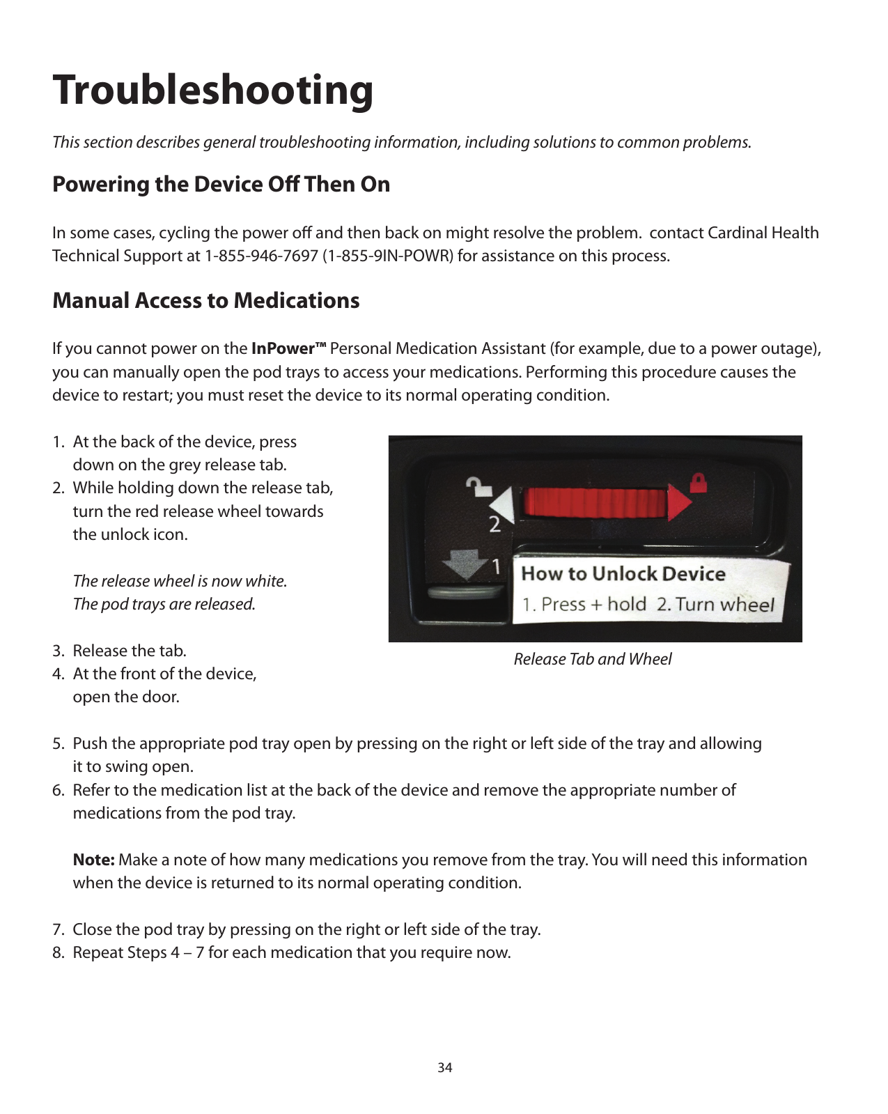 34TroubleshootingThis section describes general troubleshooting information, including solutions to common problems.Powering the Device Oﬀ Then OnIn some cases, cycling the power oﬀ and then back on might resolve the problem.  contact Cardinal Health Technical Support at 1-855-946-7697 (1-855-9IN-POWR) for assistance on this process.Manual Access to MedicationsIf you cannot power on the InPower™ Personal Medication Assistant (for example, due to a power outage), you can manually open the pod trays to access your medications. Performing this procedure causes the device to restart; you must reset the device to its normal operating condition.1.  At the back of the device, press      down on the grey release tab.2.  While holding down the release tab,   turn the red release wheel towards   the unlock icon.  The release wheel is now white.    The pod trays are released.3.  Release the tab.4.  At the front of the device,    open the door.5.  Push the appropriate pod tray open by pressing on the right or left side of the tray and allowing   it to swing open.6.  Refer to the medication list at the back of the device and remove the appropriate number of    medications from the pod tray. Note: Make a note of how many medications you remove from the tray. You will need this information    when the device is returned to its normal operating condition.7.  Close the pod tray by pressing on the right or left side of the tray.8.  Repeat Steps 4 – 7 for each medication that you require now.Release Tab and Wheel