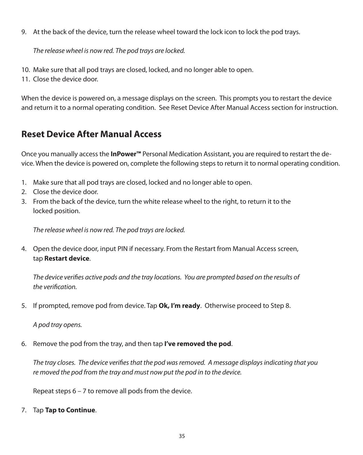 359.  At the back of the device, turn the release wheel toward the lock icon to lock the pod trays.  The release wheel is now red. The pod trays are locked.10.  Make sure that all pod trays are closed, locked, and no longer able to open.11.  Close the device door.When the device is powered on, a message displays on the screen.  This prompts you to restart the device and return it to a normal operating condition.  See Reset Device After Manual Access section for instruction.Reset Device After Manual AccessOnce you manually access the InPower™ Personal Medication Assistant, you are required to restart the de-vice. When the device is powered on, complete the following steps to return it to normal operating condition.1.  Make sure that all pod trays are closed, locked and no longer able to open.2.  Close the device door.3.  From the back of the device, turn the white release wheel to the right, to return it to the   locked position.  The release wheel is now red. The pod trays are locked.4.  Open the device door, input PIN if necessary. From the Restart from Manual Access screen,   tap Restart device.   The device veriﬁes active pods and the tray locations.  You are prompted based on the results of   the veriﬁcation.5.  If prompted, remove pod from device. Tap Ok, I’m ready.  Otherwise proceed to Step 8.  A pod tray opens.6.  Remove the pod from the tray, and then tap I’ve removed the pod.  The tray closes.  The device veriﬁes that the pod was removed.  A message displays indicating that you   re moved the pod from the tray and must now put the pod in to the device.    Repeat steps 6 – 7 to remove all pods from the device.7. Tap Tap to Continue.