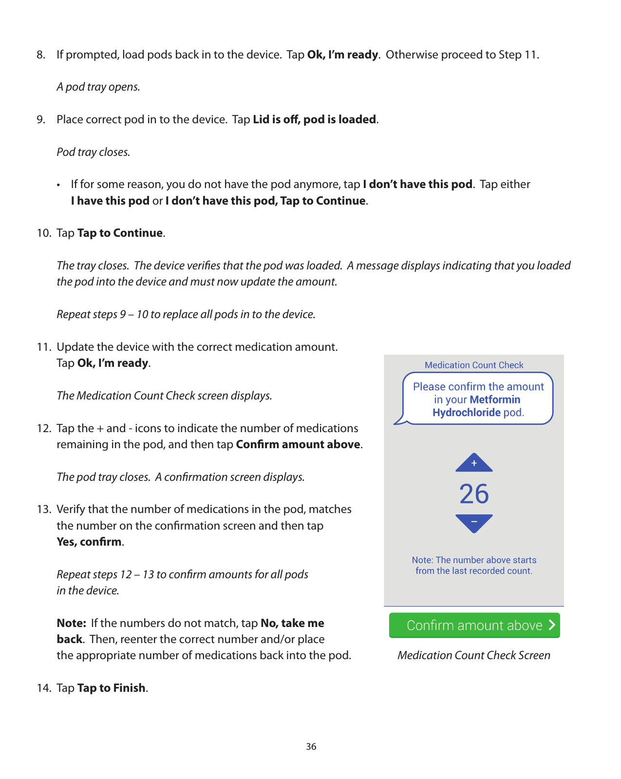 368.  If prompted, load pods back in to the device.  Tap Ok, I’m ready.  Otherwise proceed to Step 11.  A pod tray opens.9.  Place correct pod in to the device.  Tap Lid is oﬀ, pod is loaded.  Pod tray closes.  •  If for some reason, you do not have the pod anymore, tap I don’t have this pod.  Tap either    I have this pod or I don’t have this pod, Tap to Continue.10. Tap Tap to Continue.  The tray closes.  The device veriﬁes that the pod was loaded.  A message displays indicating that you loaded      the pod into the device and must now update the amount.    Repeat steps 9 – 10 to replace all pods in to the device.11.  Update the device with the correct medication amount.    Tap Ok, I’m ready.  The Medication Count Check screen displays.12.  Tap the + and - icons to indicate the number of medications   remaining in the pod, and then tap Conﬁrm amount above.  The pod tray closes.  A conﬁrmation screen displays.13.  Verify that the number of medications in the pod, matches   the number on the conﬁrmation screen and then tap   Yes, conﬁrm.  Repeat steps 12 – 13 to conﬁrm amounts for all pods   in the device.   Note:  If the numbers do not match, tap No, take me  back.  Then, reenter the correct number and/or place    the appropriate number of medications back into the pod.14. Tap Tap to Finish.  Medication Count Check Screen