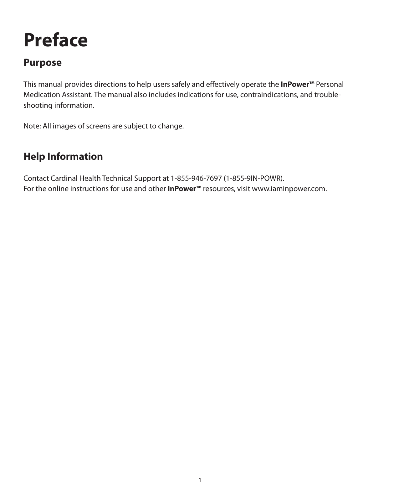 1PrefacePurposeThis manual provides directions to help users safely and eﬀectively operate the InPower™ Personal Medication Assistant. The manual also includes indications for use, contraindications, and trouble-shooting information. Note: All images of screens are subject to change.Help InformationContact Cardinal Health Technical Support at 1-855-946-7697 (1-855-9IN-POWR).For the online instructions for use and other InPower™ resources, visit www.iaminpower.com.