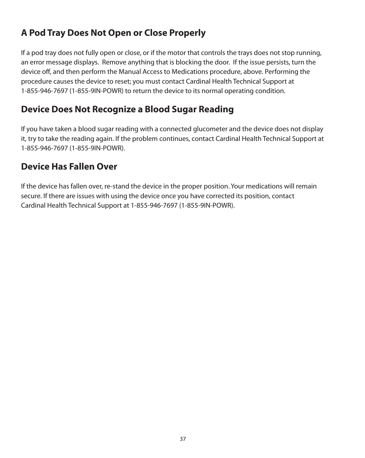 37A Pod Tray Does Not Open or Close ProperlyIf a pod tray does not fully open or close, or if the motor that controls the trays does not stop running,  an error message displays.  Remove anything that is blocking the door.  If the issue persists, turn the device oﬀ, and then perform the Manual Access to Medications procedure, above. Performing the procedure causes the device to reset; you must contact Cardinal Health Technical Support at 1-855-946-7697 (1-855-9IN-POWR) to return the device to its normal operating condition.Device Does Not Recognize a Blood Sugar ReadingIf you have taken a blood sugar reading with a connected glucometer and the device does not display it, try to take the reading again. If the problem continues, contact Cardinal Health Technical Support at 1-855-946-7697 (1-855-9IN-POWR).Device Has Fallen OverIf the device has fallen over, re-stand the device in the proper position. Your medications will remain  secure. If there are issues with using the device once you have corrected its position, contact Cardinal Health Technical Support at 1-855-946-7697 (1-855-9IN-POWR). 
