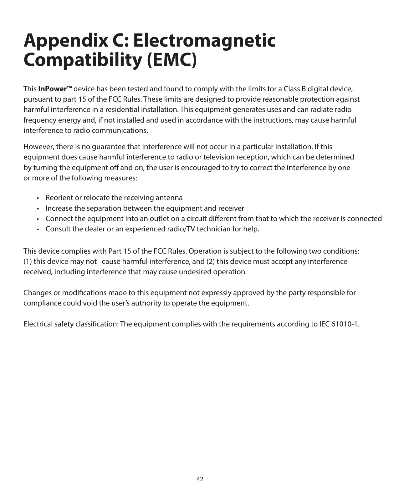 42Appendix C: Electromagnetic Compatibility (EMC)This InPower™ device has been tested and found to comply with the limits for a Class B digital device, pursuant to part 15 of the FCC Rules. These limits are designed to provide reasonable protection against harmful interference in a residential installation. This equipment generates uses and can radiate radio frequency energy and, if not installed and used in accordance with the instructions, may cause harmful interference to radio communications.This device complies with Part 15 of the FCC Rules. Operation is subject to the following two conditions: (1) this device may not   cause harmful interference, and (2) this device must accept any interference received, including interference that may cause undesired operation.Changes or modiﬁcations made to this equipment not expressly approved by the party responsible for compliance could void the user’s authority to operate the equipment.Electrical safety classiﬁcation: The equipment complies with the requirements according to IEC 61010-1. However, there is no guarantee that interference will not occur in a particular installation. If this equipment does cause harmful interference to radio or television reception, which can be determined by turning the equipment o and on, the user is encouraged to try to correct the interference by one or more of the following measures:        •    Reorient or relocate the receiving antenna        •    Increase the separation between the equipment and receiver        •    Connect the equipment into an outlet on a circuit dierent from that to which the receiver is connected        •    Consult the dealer or an experienced radio/TV technician for help.