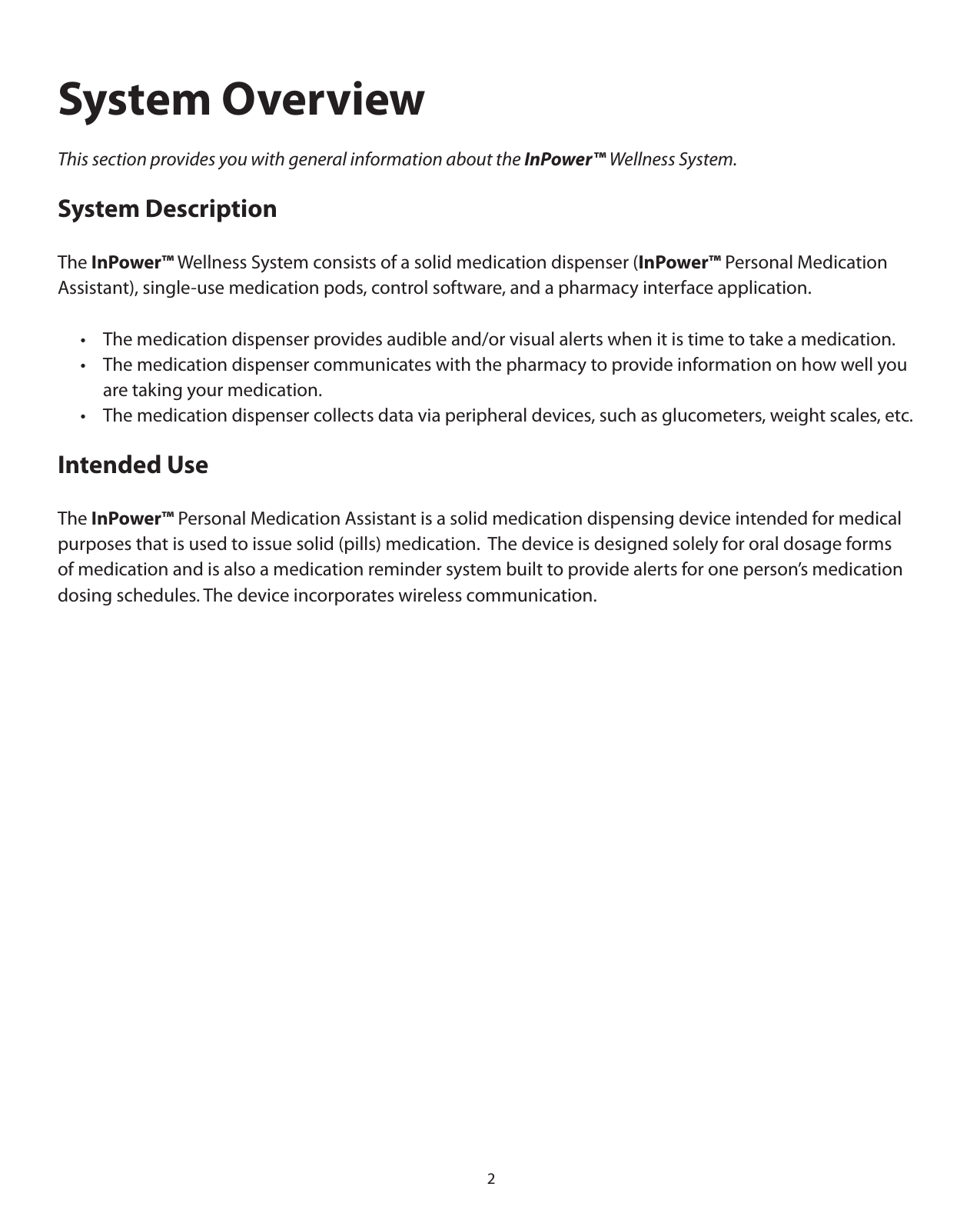 2System OverviewThis section provides you with general information about the InPower™ Wellness System.System DescriptionThe InPower™ Wellness System consists of a solid medication dispenser (InPower™ Personal Medication  Assistant), single-use medication pods, control software, and a pharmacy interface application.   •  The medication dispenser provides audible and/or visual alerts when it is time to take a medication.   •  The medication dispenser communicates with the pharmacy to provide information on how well you        are taking your medication.  •  The medication dispenser collects data via peripheral devices, such as glucometers, weight scales, etc. Intended UseThe InPower™ Personal Medication Assistant is a solid medication dispensing device intended for medical purposes that is used to issue solid (pills) medication.  The device is designed solely for oral dosage forms of medication and is also a medication reminder system built to provide alerts for one person’s medication dosing schedules. The device incorporates wireless communication. 