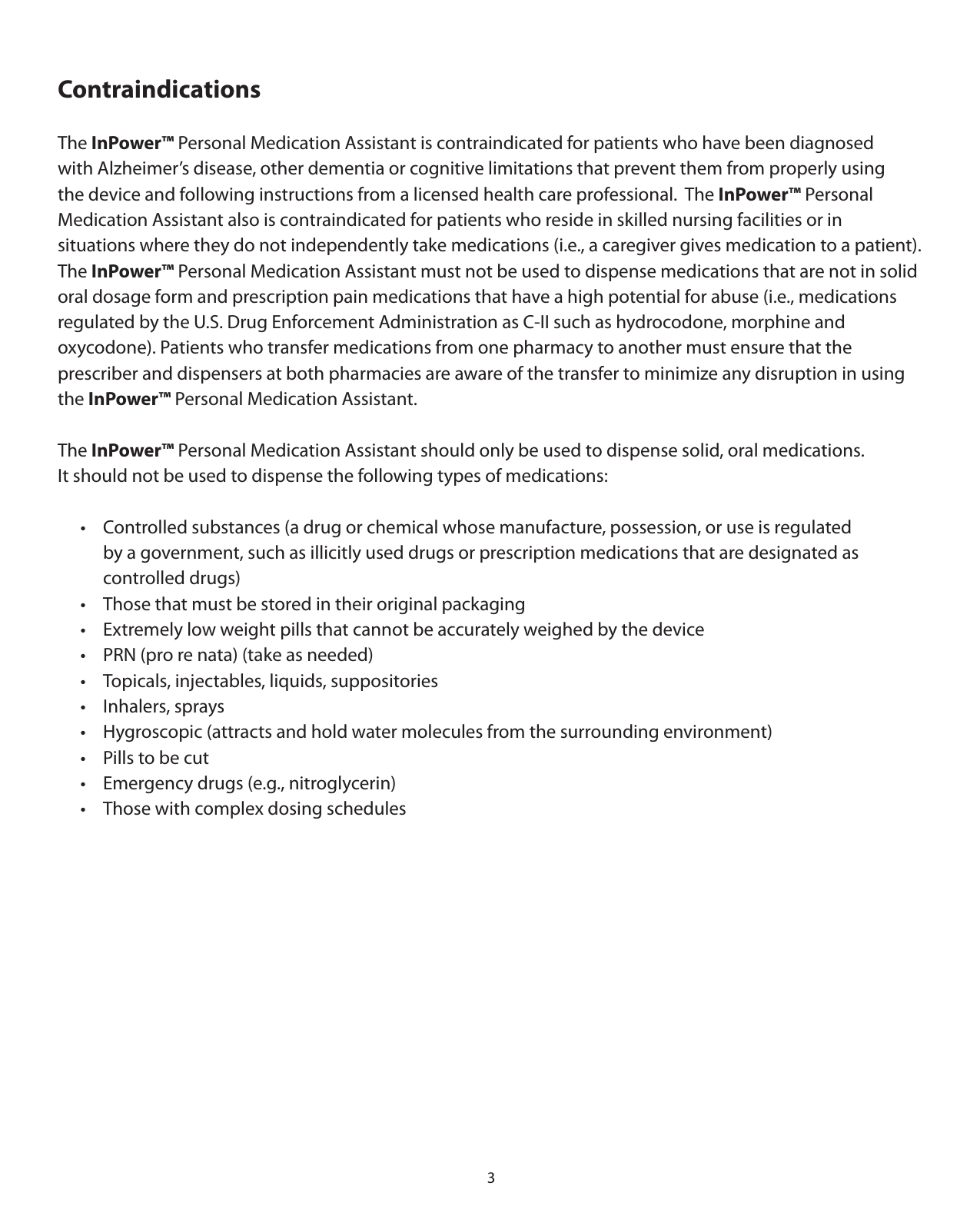 3ContraindicationsThe InPower™ Personal Medication Assistant is contraindicated for patients who have been diagnosed  with Alzheimer’s disease, other dementia or cognitive limitations that prevent them from properly using  the device and following instructions from a licensed health care professional.  The InPower™ Personal  Medication Assistant also is contraindicated for patients who reside in skilled nursing facilities or in  situations where they do not independently take medications (i.e., a caregiver gives medication to a patient). The InPower™ Personal Medication Assistant must not be used to dispense medications that are not in solid oral dosage form and prescription pain medications that have a high potential for abuse (i.e., medications regulated by the U.S. Drug Enforcement Administration as C-II such as hydrocodone, morphine and  oxycodone). Patients who transfer medications from one pharmacy to another must ensure that the  prescriber and dispensers at both pharmacies are aware of the transfer to minimize any disruption in using the InPower™ Personal Medication Assistant. The InPower™ Personal Medication Assistant should only be used to dispense solid, oral medications.  It should not be used to dispense the following types of medications:  •  Controlled substances (a drug or chemical whose manufacture, possession, or use is regulated     by a government, such as illicitly used drugs or prescription medications that are designated as    controlled drugs)   •  Those that must be stored in their original packaging  •  Extremely low weight pills that cannot be accurately weighed by the device   •  PRN (pro re nata) (take as needed)  •  Topicals, injectables, liquids, suppositories   •  Inhalers, sprays  •  Hygroscopic (attracts and hold water molecules from the surrounding environment)  •  Pills to be cut  •  Emergency drugs (e.g., nitroglycerin)  •  Those with complex dosing schedules