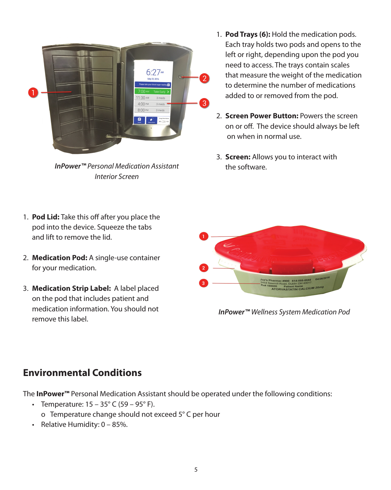 51.  Pod Trays (6): Hold the medication pods.   Each tray holds two pods and opens to the   left or right, depending upon the pod you   need to access. The trays contain scales    that measure the weight of the medication   to determine the number of medications   added to or removed from the pod. 2.  Screen Power Button: Powers the screen   on or oﬀ.  The device should always be left    on when in normal use.3.  Screen: Allows you to interact with   the software.  1.  Pod Lid: Take this oﬀ after you place the    pod into the device. Squeeze the tabs   and lift to remove the lid.2.  Medication Pod: A single-use container    for your medication.3.  Medication Strip Label:  A label placed   on the pod that includes patient and   medication information. You should not    remove this label.InPower™ Personal Medication Assistant Interior ScreenInPower™ Wellness System Medication PodEnvironmental ConditionsThe InPower™ Personal Medication Assistant should be operated under the following conditions:  •  Temperature: 15 – 35° C (59 – 95° F).    o  Temperature change should not exceed 5° C per hour  •  Relative Humidity: 0 – 85%.