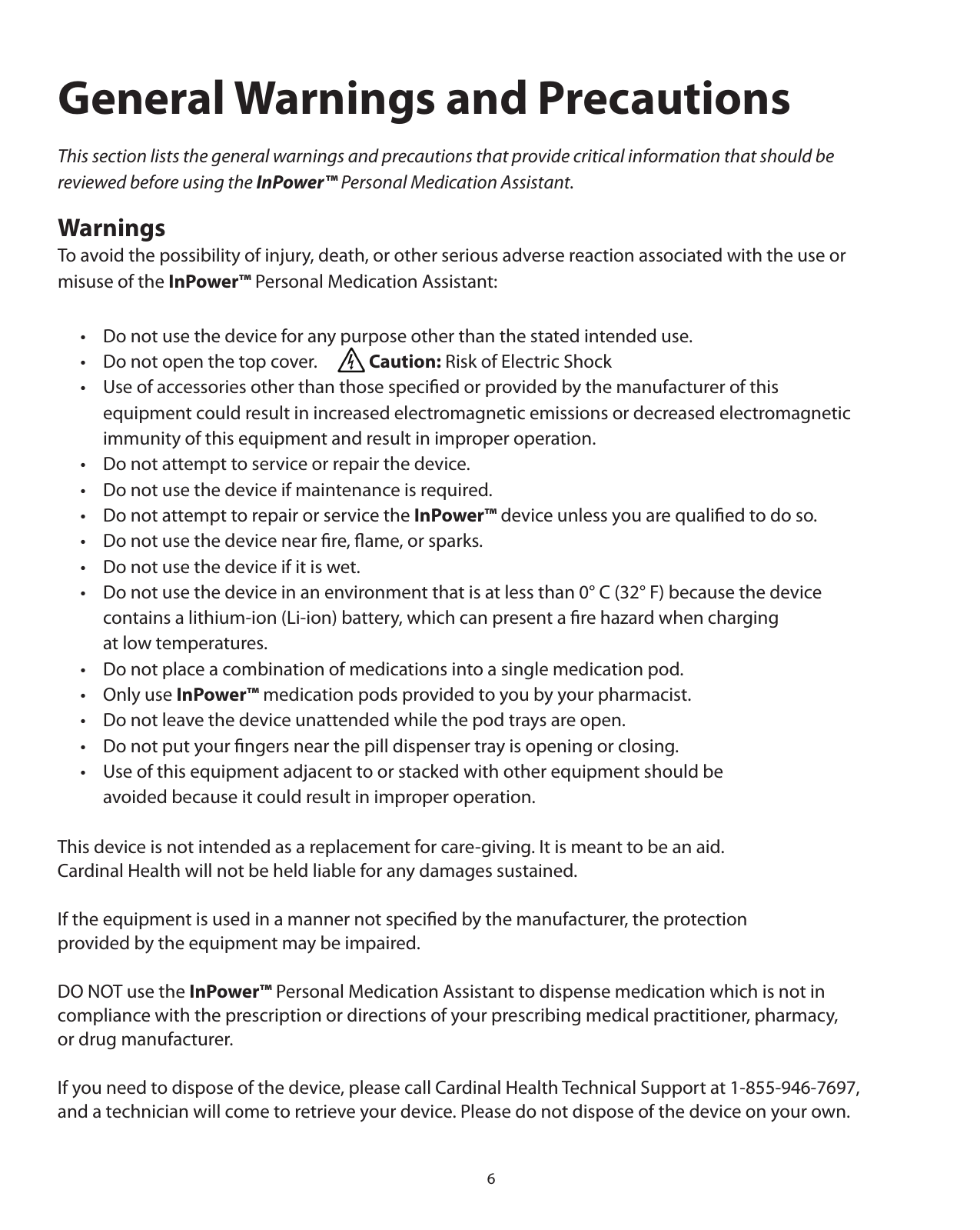 6General Warnings and PrecautionsThis section lists the general warnings and precautions that provide critical information that should be reviewed before using the InPower™ Personal Medication Assistant.WarningsTo avoid the possibility of injury, death, or other serious adverse reaction associated with the use or  misuse of the InPower™ Personal Medication Assistant:  •  Do not use the device for any purpose other than the stated intended use.  •  Do not open the top cover.       Caution: Risk of Electric Shock  •  Use of accessories other than those speciﬁed or provided by the manufacturer of this      equipment could result in increased electromagnetic emissions or decreased electromagnetic        immunity of this equipment and result in improper operation.  •  Do not attempt to service or repair the device.  •  Do not use the device if maintenance is required.  •  Do not attempt to repair or service the InPower™ device unless you are qualiﬁed to do so.  •  Do not use the device near ﬁre, ﬂame, or sparks.  •  Do not use the device if it is wet.  •  Do not use the device in an environment that is at less than 0° C (32° F) because the device     contains a lithium-ion (Li-ion) battery, which can present a ﬁre hazard when charging     at low temperatures.  •  Do not place a combination of medications into a single medication pod.  •  Only use InPower™ medication pods provided to you by your pharmacist.  •  Do not leave the device unattended while the pod trays are open.  •  Do not put your ﬁngers near the pill dispenser tray is opening or closing.   •  Use of this equipment adjacent to or stacked with other equipment should be     avoided because it could result in improper operation.  This device is not intended as a replacement for care-giving. It is meant to be an aid.  Cardinal Health will not be held liable for any damages sustained.If the equipment is used in a manner not speciﬁed by the manufacturer, the protection provided by the equipment may be impaired.DO NOT use the InPower™ Personal Medication Assistant to dispense medication which is not in  compliance with the prescription or directions of your prescribing medical practitioner, pharmacy,  or drug manufacturer.If you need to dispose of the device, please call Cardinal Health Technical Support at 1-855-946-7697, and a technician will come to retrieve your device. Please do not dispose of the device on your own.