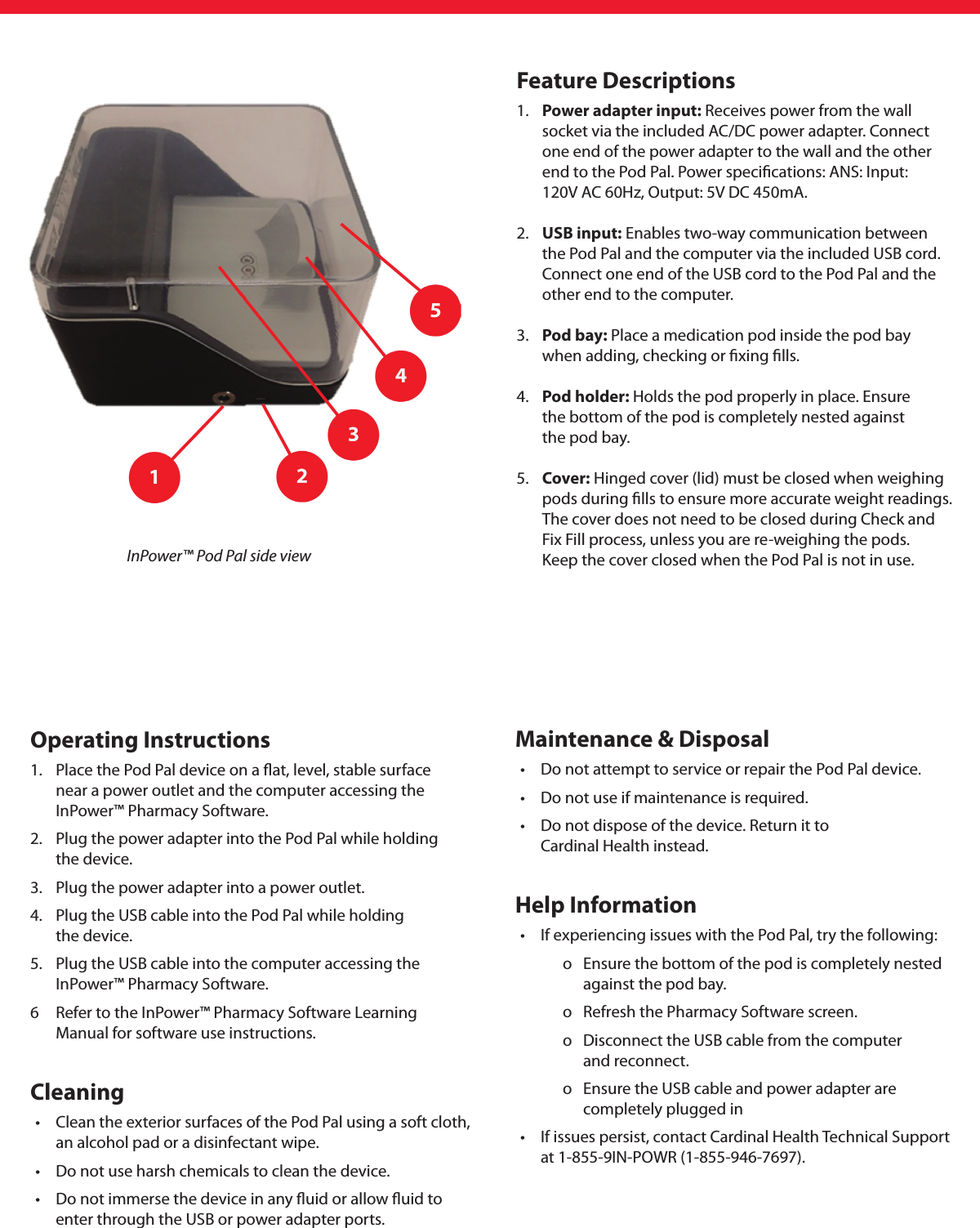 Operating Instructions1.  Place the Pod Pal device on a ﬂat, level, stable surface    near a power outlet and the computer accessing the     InPower™ Pharmacy Software.2.  Plug the power adapter into the Pod Pal while holding    the device.3.  Plug the power adapter into a power outlet.4.  Plug the USB cable into the Pod Pal while holding    the device.5.  Plug the USB cable into the computer accessing the    InPower™ Pharmacy Software.6  Refer to the InPower™ Pharmacy Software Learning    Manual for software use instructions. Cleaning •  Clean the exterior surfaces of the Pod Pal using a soft cloth,     an alcohol pad or a disinfectant wipe.  •  Do not use harsh chemicals to clean the device.  •  Do not immerse the device in any ﬂuid or allow ﬂuid to       enter through the USB or power adapter ports. Maintenance &amp; Disposal •  Do not attempt to service or repair the Pod Pal device.  •  Do not use if maintenance is required.  •  Do not dispose of the device. Return it to     Cardinal Health instead.Help Information •  If experiencing issues with the Pod Pal, try the following:     o  Ensure the bottom of the pod is completely nested        against the pod bay.     o  Refresh the Pharmacy Software screen.     o  Disconnect the USB cable from the computer     and reconnect.     o  Ensure the USB cable and power adapter are        completely plugged in •  If issues persist, contact Cardinal Health Technical Support     at 1-855-9IN-POWR (1-855-946-7697). InPower™ Pod Pal side viewFeature Descriptions1.  Power adapter input: Receives power from the wall     socket via the included AC/DC power adapter. Connect    one end of the power adapter to the wall and the other       end to the Pod Pal. Power speciﬁcations: ANS: Input:     120V AC 60Hz, Output: 5V DC 450mA. 2.  USB input: Enables two-way communication between     the Pod Pal and the computer via the included USB cord.     Connect one end of the USB cord to the Pod Pal and the   other end to the computer. 3.  Pod bay: Place a medication pod inside the pod bay    when adding, checking or ﬁxing ﬁlls. 4.  Pod holder: Holds the pod properly in place. Ensure    the bottom of the pod is completely nested against    the pod bay.5.  Cover: Hinged cover (lid) must be closed when weighing    pods during ﬁlls to ensure more accurate weight readings.   The cover does not need to be closed during Check and    Fix Fill process, unless you are re-weighing the pods.     Keep the cover closed when the Pod Pal is not in use.