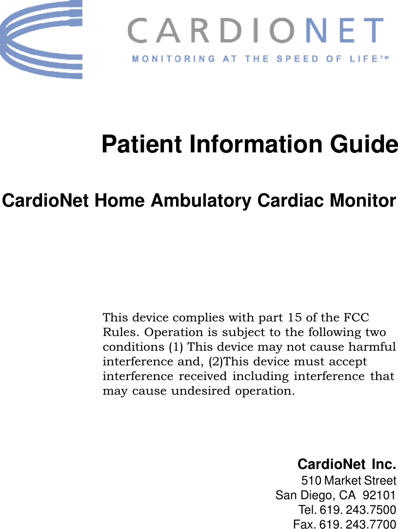 iPatient Information GuideThis device complies with part 15 of the FCCRules. Operation is subject to the following twoconditions (1) This device may not cause harmfulinterference and, (2)This device must acceptinterference  received  including  interference  thatmay cause undesired operation.CardioNet Home Ambulatory Cardiac MonitorCardioNet Inc.510 Market StreetSan Diego, CA  92101Tel. 619. 243.7500Fax. 619. 243.7700