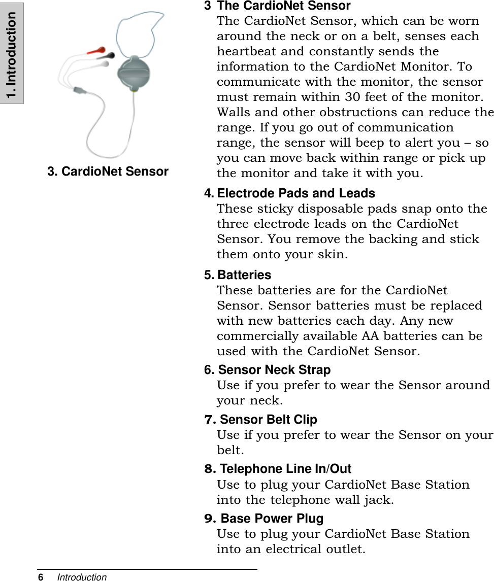 6     Introduction1. Introduction3 The CardioNet SensorThe CardioNet Sensor, which can be wornaround the neck or on a belt, senses eachheartbeat and constantly sends theinformation to the CardioNet Monitor. Tocommunicate with the monitor, the sensormust remain within 30 feet of the monitor.Walls and other obstructions can reduce therange. If you go out of communicationrange, the sensor will beep to alert you  soyou can move back within range or pick upthe monitor and take it with you.4. Electrode Pads and LeadsThese sticky disposable pads snap onto thethree electrode leads on the CardioNetSensor. You remove the backing and stickthem onto your skin.5. BatteriesThese batteries are for the CardioNetSensor. Sensor batteries must be replacedwith new batteries each day. Any newcommercially available AA batteries can beused with the CardioNet Sensor.6. Sensor Neck StrapUse if you prefer to wear the Sensor aroundyour neck.7. Sensor Belt ClipUse if you prefer to wear the Sensor on yourbelt.8. Telephone Line In/OutUse to plug your CardioNet Base Stationinto the telephone wall jack.9. Base Power PlugUse to plug your CardioNet Base Stationinto an electrical outlet.3. CardioNet Sensor