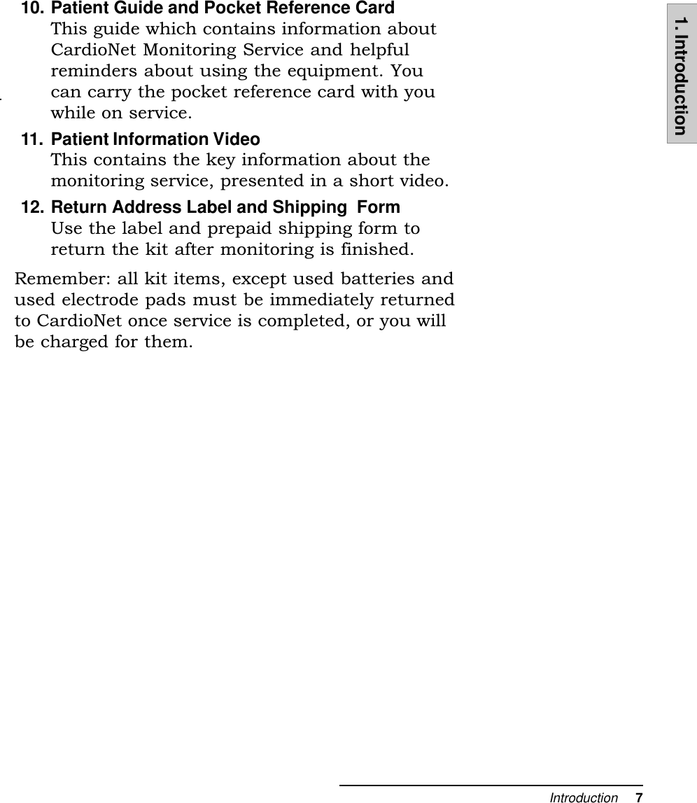 Introduction     71. Introduction10. Patient Guide and Pocket Reference CardThis guide which contains information aboutCardioNet Monitoring Service and helpfulreminders about using the equipment. Youcan carry the pocket reference card with youwhile on service.11. Patient Information VideoThis contains the key information about themonitoring service, presented in a short video.12. Return Address Label and Shipping  FormUse the label and prepaid shipping form toreturn the kit after monitoring is finished.Remember: all kit items, except used batteries andused electrode pads must be immediately returnedto CardioNet once service is completed, or you willbe charged for them.