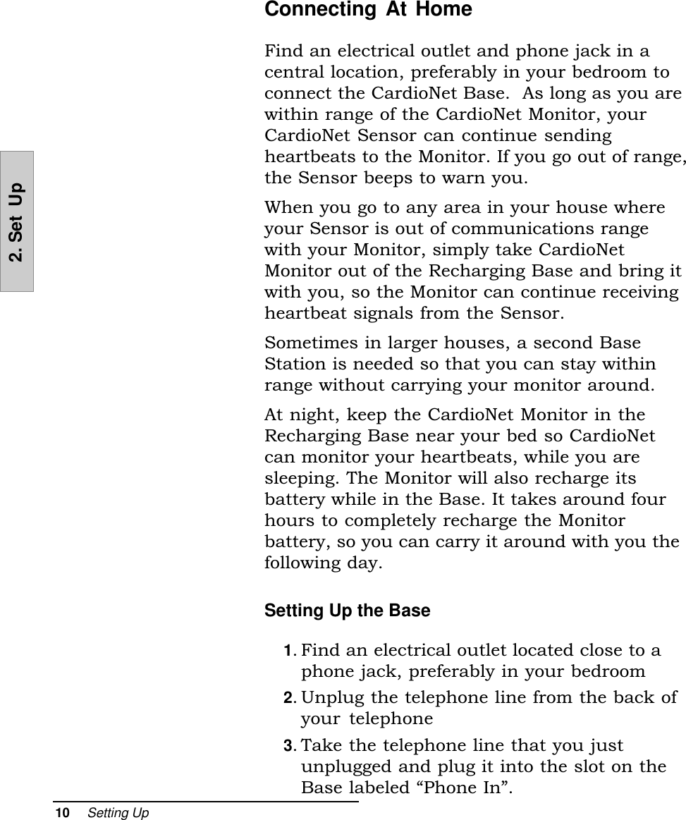 10     Setting Up2. Set  UpConnecting At HomeFind an electrical outlet and phone jack in acentral location, preferably in your bedroom toconnect the CardioNet Base.  As long as you arewithin range of the CardioNet Monitor, yourCardioNet Sensor can continue sendingheartbeats to the Monitor. If you go out of range,the Sensor beeps to warn you.When you go to any area in your house whereyour Sensor is out of communications rangewith your Monitor, simply take CardioNetMonitor out of the Recharging Base and bring itwith you, so the Monitor can continue receivingheartbeat signals from the Sensor.Sometimes in larger houses, a second BaseStation is needed so that you can stay withinrange without carrying your monitor around.At night, keep the CardioNet Monitor in theRecharging Base near your bed so CardioNetcan monitor your heartbeats, while you aresleeping. The Monitor will also recharge itsbattery while in the Base. It takes around fourhours to completely recharge the Monitorbattery, so you can carry it around with you thefollowing day.Setting Up the Base1. Find an electrical outlet located close to aphone jack, preferably in your bedroom2. Unplug the telephone line from the back ofyour  telephone3. Take the telephone line that you justunplugged and plug it into the slot on theBase labeled Phone In.