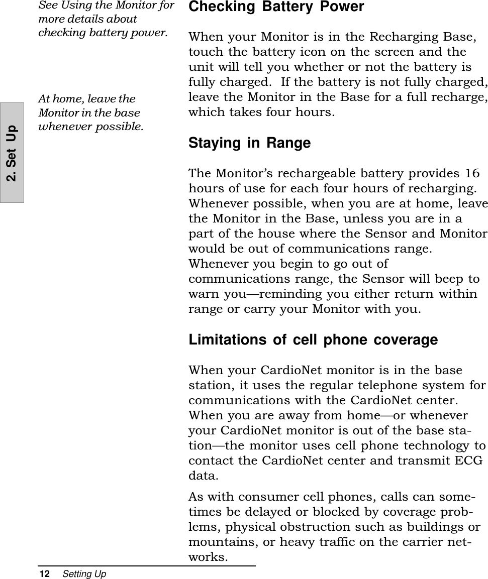 12     Setting Up2. Set  UpChecking Battery PowerWhen your Monitor is in the Recharging Base,touch the battery icon on the screen and theunit will tell you whether or not the battery isfully charged.  If the battery is not fully charged,leave the Monitor in the Base for a full recharge,which takes four hours.Staying in RangeThe Monitors rechargeable battery provides 16hours of use for each four hours of recharging.Whenever possible, when you are at home, leavethe Monitor in the Base, unless you are in apart of the house where the Sensor and Monitorwould be out of communications range.Whenever you begin to go out ofcommunications range, the Sensor will beep towarn youreminding you either return withinrange or carry your Monitor with you.Limitations of cell phone coverageWhen your CardioNet monitor is in the basestation, it uses the regular telephone system forcommunications with the CardioNet center.When you are away from homeor wheneveryour CardioNet monitor is out of the base sta-tionthe monitor uses cell phone technology tocontact the CardioNet center and transmit ECGdata.As with consumer cell phones, calls can some-times be delayed or blocked by coverage prob-lems, physical obstruction such as buildings ormountains, or heavy traffic on the carrier net-works.See Using the Monitor formore details aboutchecking battery power.At home, leave theMonitor in the basewhenever possible.