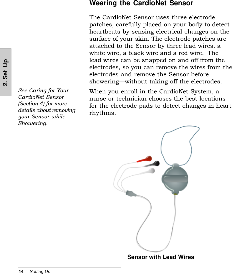 14     Setting Up2. Set  UpWearing the CardioNet SensorThe CardioNet Sensor uses three electrodepatches, carefully placed on your body to detectheartbeats by sensing electrical changes on thesurface of your skin. The electrode patches areattached to the Sensor by three lead wires, awhite wire, a black wire and a red wire.  Thelead wires can be snapped on and off from theelectrodes, so you can remove the wires from theelectrodes and remove the Sensor beforeshoweringwithout taking off the electrodes.When you enroll in the CardioNet System, anurse or technician chooses the best locationsfor the electrode pads to detect changes in heartrhythms.See Caring for YourCardioNet Sensor(Section 4) for moredetails about removingyour Sensor whileShowering.Sensor with Lead Wires