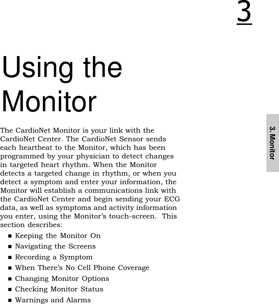 3. Monitor3. MonitorUsing theMonitorThe CardioNet Monitor is your link with theCardioNet Center. The CardioNet Sensor sendseach heartbeat to the Monitor, which has beenprogrammed by your physician to detect changesin targeted heart rhythm. When the Monitordetects a targeted change in rhythm, or when youdetect a symptom and enter your information, theMonitor will establish a communications link withthe CardioNet Center and begin sending your ECGdata, as well as symptoms and activity informationyou enter, using the Monitors touch-screen.  Thissection describes:nKeeping the Monitor  OnnNavigating the ScreensnRecording a SymptomnWhen Theres No Cell Phone CoveragenChanging Monitor OptionsnChecking Monitor StatusnWarnings and Alarms!