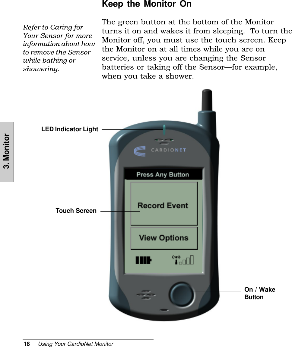 18     Using Your CardioNet Monitor3. MonitorKeep the Monitor OnThe green button at the bottom of the Monitorturns it on and wakes it from sleeping.  To turn theMonitor off, you must use the touch screen. Keepthe Monitor on at all times while you are onservice, unless you are changing the Sensorbatteries or taking off the Sensorfor example,when you take a shower.Refer to Caring forYour Sensor for moreinformation about howto remove the Sensorwhile bathing orshowering.LED Indicator LightTouch ScreenOn / WakeButton