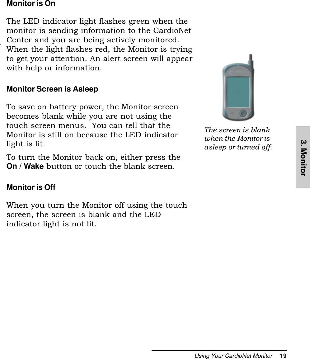 Using Your CardioNet Monitor     193. MonitorMonitor is OnThe LED indicator light flashes green when themonitor is sending information to the CardioNetCenter and you are being actively monitored.When the light flashes red, the Monitor is tryingto get your attention. An alert screen will appearwith help or information.Monitor Screen is AsleepTo save on battery power, the Monitor screenbecomes blank while you are not using thetouch screen menus.  You can tell that theMonitor is still on because the LED indicatorlight is lit.To turn the Monitor back on, either press theOn / Wake button or touch the blank screen.Monitor is OffWhen you turn the Monitor off using the touchscreen, the screen is blank and the LEDindicator light is not lit.The screen is blankwhen the Monitor isasleep or turned off.