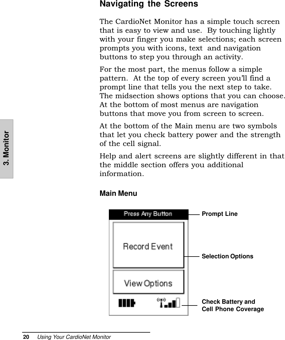 20     Using Your CardioNet Monitor3. MonitorNavigating the ScreensThe CardioNet Monitor has a simple touch screenthat is easy to view and use.  By touching lightlywith your finger you make selections; each screenprompts you with icons, text  and navigationbuttons to step you through an activity.For the most part, the menus follow a simplepattern.  At the top of every screen youll find aprompt line that tells you the next step to take.The midsection shows options that you can choose.At the bottom of most menus are navigationbuttons that move you from screen to screen.At the bottom of the Main menu are two symbolsthat let you check battery power and the strengthof the cell signal.Help and alert screens are slightly different in thatthe middle section offers you additionalinformation.Main Menu    Prompt LineSelection OptionsCheck Battery andCell Phone Coverage