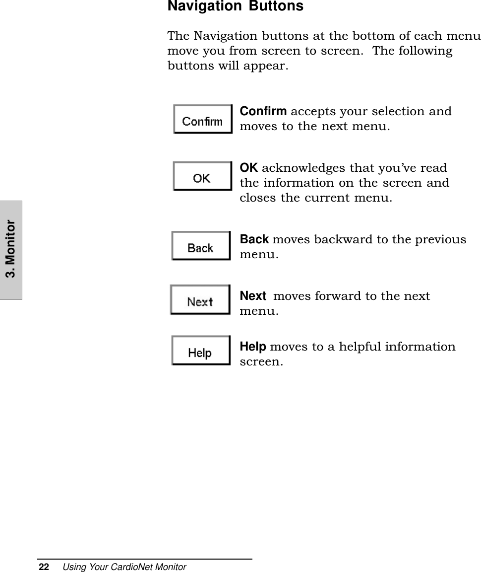 22     Using Your CardioNet Monitor3. MonitorNavigation ButtonsThe Navigation buttons at the bottom of each menumove you from screen to screen.  The followingbuttons will appear.Confirm accepts your selection andmoves to the next menu.OK acknowledges that youve readthe information on the screen andcloses the current menu.Back moves backward to the previousmenu.Next  moves forward to the nextmenu.Help moves to a helpful informationscreen.