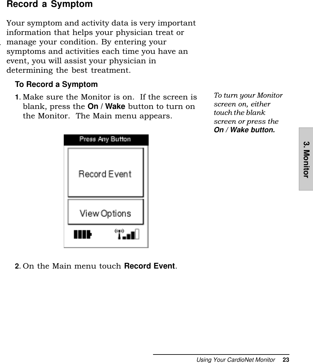 Using Your CardioNet Monitor     233. MonitorRecord a SymptomYour symptom and activity data is very importantinformation that helps your physician treat ormanage your condition. By entering yoursymptoms and activities each time you have anevent, you will assist your physician indetermining the best treatment.To Record a Symptom1. Make sure the Monitor is on.  If the screen isblank, press the On / Wake button to turn onthe Monitor.  The Main menu appears.2. On the Main menu touch Record Event.To turn your Monitorscreen on, eithertouch the blankscreen or press theOn / Wake button.