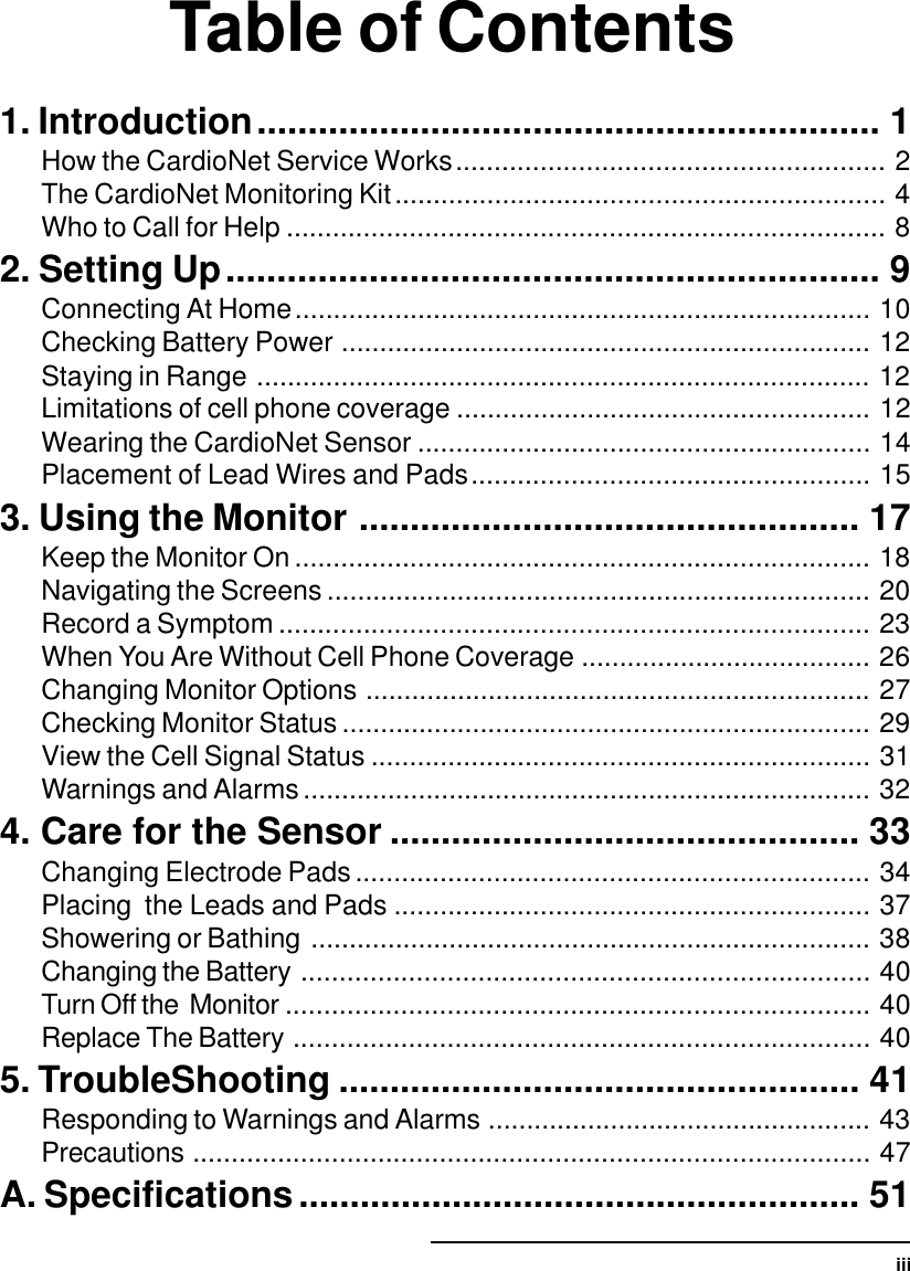 iiiTable of Contents1. Introduction............................................................. 1How the CardioNet Service Works........................................................ 2The CardioNet Monitoring Kit................................................................ 4Who to Call for Help .............................................................................. 82. Setting Up................................................................ 9Connecting At Home........................................................................... 10Checking Battery Power ..................................................................... 12Staying in Range ................................................................................ 12Limitations of cell phone coverage ...................................................... 12Wearing the CardioNet Sensor ........................................................... 14Placement of Lead Wires and Pads.................................................... 153. Using the Monitor ................................................. 17Keep the Monitor On ........................................................................... 18Navigating the Screens ....................................................................... 20Record a Symptom ............................................................................. 23When You Are Without Cell Phone Coverage ...................................... 26Changing Monitor Options .................................................................. 27Checking Monitor Status ..................................................................... 29View the Cell Signal Status ................................................................. 31Warnings and Alarms.......................................................................... 324. Care for the Sensor .............................................. 33Changing Electrode Pads................................................................... 34Placing  the Leads and Pads .............................................................. 37Showering or Bathing ......................................................................... 38Changing the Battery .......................................................................... 40Turn Off the  Monitor ............................................................................ 40Replace The Battery ........................................................................... 405. TroubleShooting ................................................... 41Responding to Warnings and Alarms .................................................. 43Precautions ........................................................................................ 47A. Specifications....................................................... 51