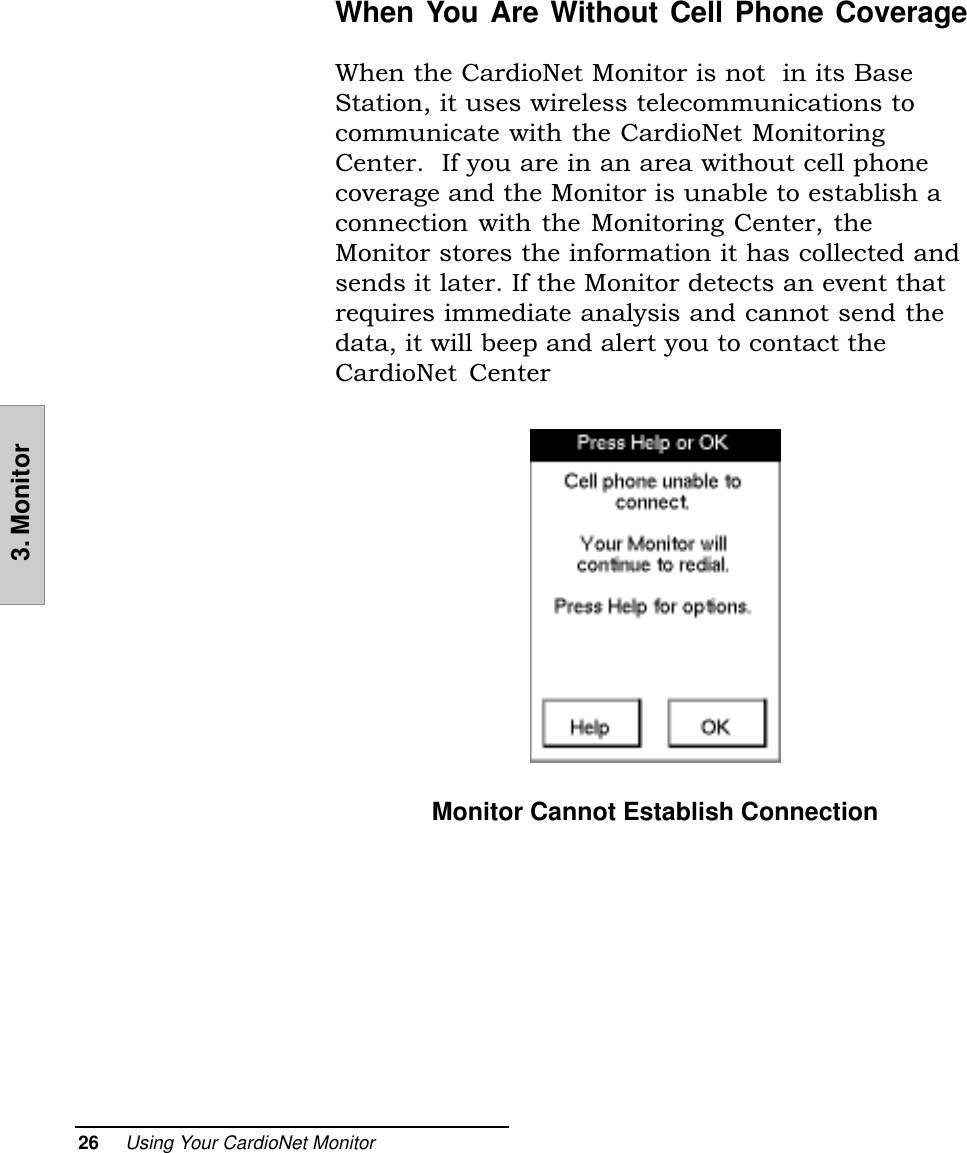 26     Using Your CardioNet Monitor3. MonitorWhen You Are Without Cell Phone CoverageWhen the CardioNet Monitor is not  in its BaseStation, it uses wireless telecommunications tocommunicate with the CardioNet MonitoringCenter.  If you are in an area without cell phonecoverage and the Monitor is unable to establish aconnection with the Monitoring Center, theMonitor stores the information it has collected andsends it later. If the Monitor detects an event thatrequires immediate analysis and cannot send thedata, it will beep and alert you to contact theCardioNet  CenterMonitor Cannot Establish Connection