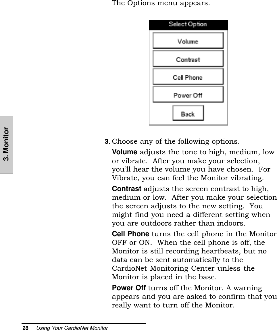 28     Using Your CardioNet Monitor3. MonitorThe Options menu appears.3. Choose any of the following options.Volume adjusts the tone to high, medium, lowor vibrate.  After you make your selection,youll hear the volume you have chosen.  ForVibrate, you can feel the Monitor vibrating.Contrast adjusts the screen contrast to high,medium or low.  After you make your selectionthe screen adjusts to the new setting.  Youmight find you need a different setting whenyou are outdoors rather than indoors.Cell Phone turns the cell phone in the MonitorOFF or ON.  When the cell phone is off, theMonitor is still recording heartbeats, but nodata can be sent automatically to theCardioNet Monitoring Center unless theMonitor is placed in the base.Power Off turns off the Monitor. A warningappears and you are asked to confirm that youreally want to turn off the Monitor.