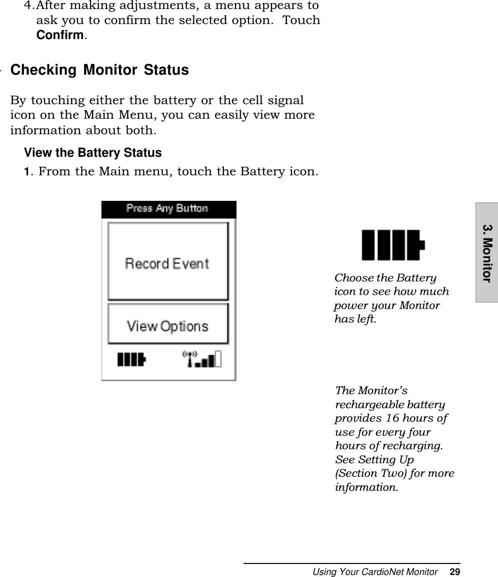 Using Your CardioNet Monitor     293. Monitor4.After making adjustments, a menu appears toask you to confirm the selected option.  TouchConfirm.Checking Monitor StatusBy touching either the battery or the cell signalicon on the Main Menu, you can easily view moreinformation about both.View the Battery Status1. From the Main menu, touch the Battery icon.Choose the Batteryicon to see how muchpower your Monitorhas left.The Monitorsrechargeable batteryprovides 16 hours ofuse for every fourhours of recharging.See Setting Up(Section Two) for moreinformation.