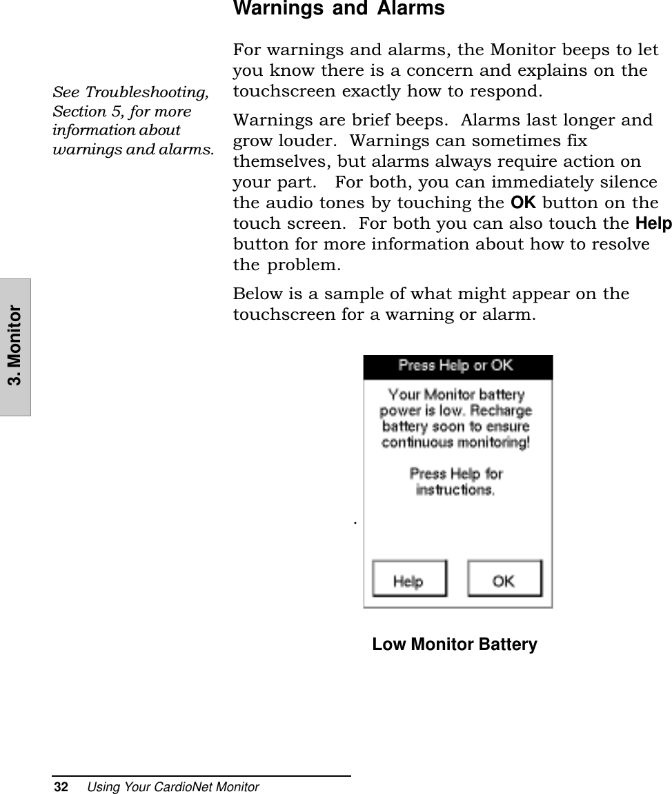 32     Using Your CardioNet Monitor3. MonitorWarnings and AlarmsFor warnings and alarms, the Monitor beeps to letyou know there is a concern and explains on thetouchscreen exactly how to respond.Warnings are brief beeps.  Alarms last longer andgrow louder.  Warnings can sometimes fixthemselves, but alarms always require action onyour part.   For both, you can immediately silencethe audio tones by touching the OK button on thetouch screen.  For both you can also touch the Helpbutton for more information about how to resolvethe problem.Below is a sample of what might appear on thetouchscreen for a warning or alarm..  Low Monitor BatterySee Troubleshooting,Section 5, for moreinformation aboutwarnings and alarms.