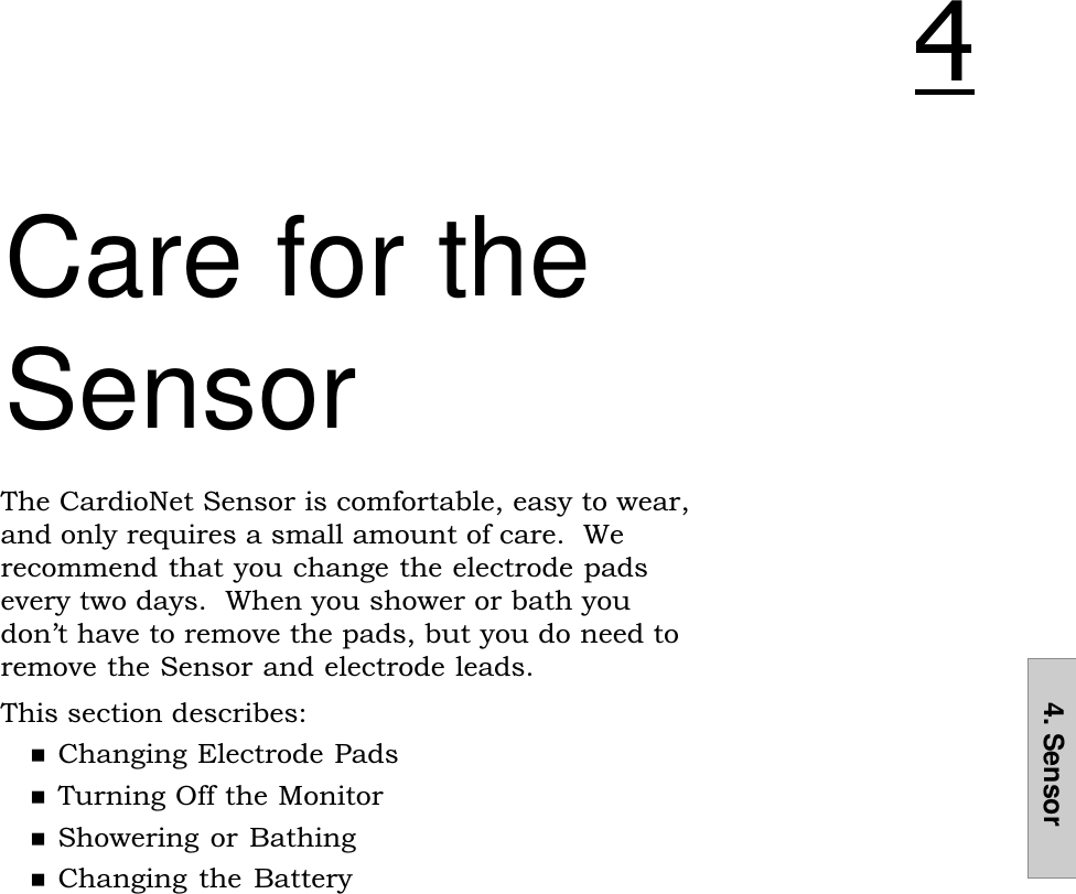 4. SensorCare for theSensorThe CardioNet Sensor is comfortable, easy to wear,and only requires a small amount of care.  Werecommend that you change the electrode padsevery two days.  When you shower or bath youdont have to remove the pads, but you do need toremove the Sensor and electrode leads.This section describes:nChanging Electrode PadsnTurning Off the MonitornShowering or BathingnChanging the  Battery&quot;