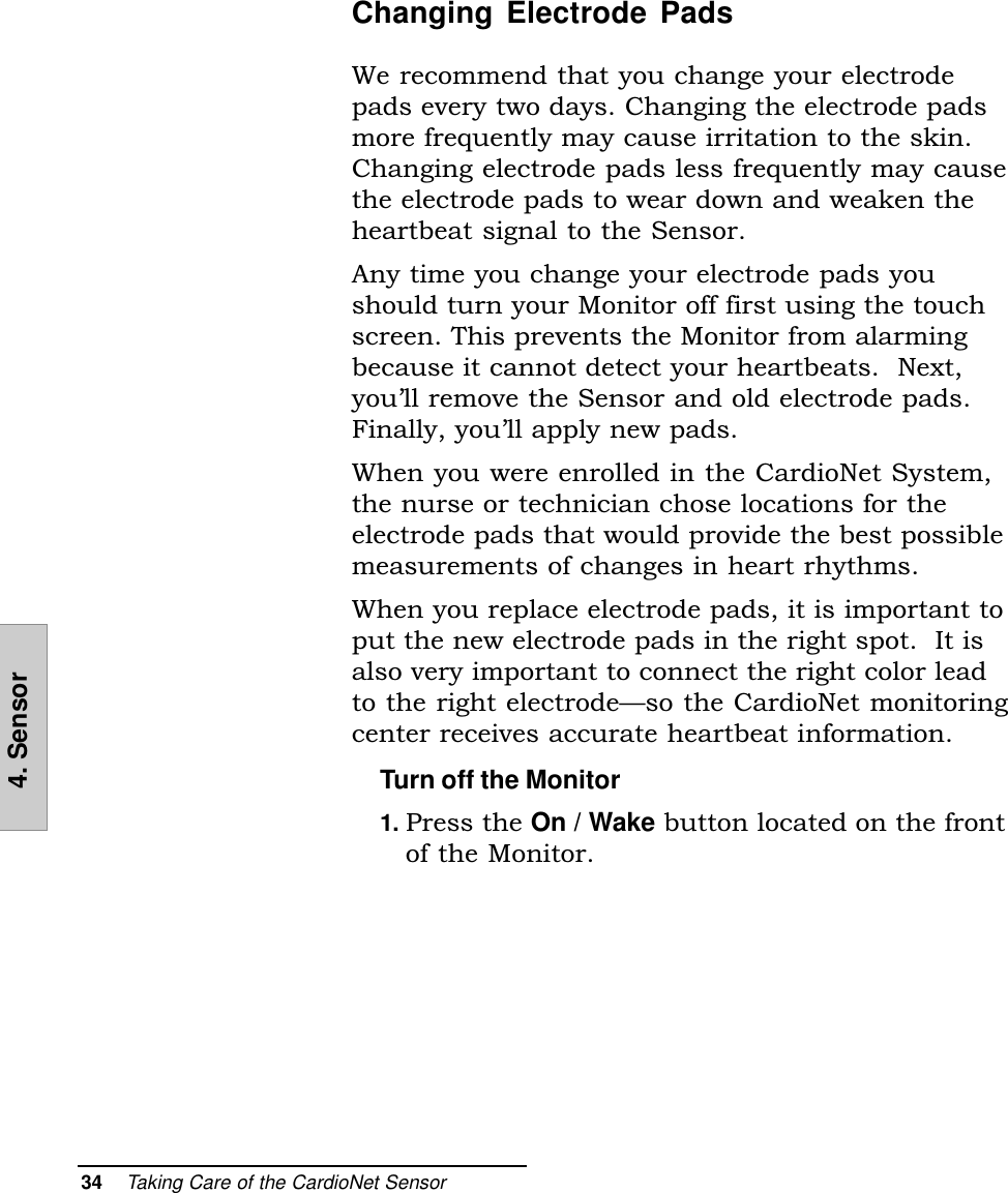 34    Taking Care of the CardioNet Sensor4. SensorChanging Electrode PadsWe recommend that you change your electrodepads every two days. Changing the electrode padsmore frequently may cause irritation to the skin.Changing electrode pads less frequently may causethe electrode pads to wear down and weaken theheartbeat signal to the Sensor.Any time you change your electrode pads youshould turn your Monitor off first using the touchscreen. This prevents the Monitor from alarmingbecause it cannot detect your heartbeats.  Next,youll remove the Sensor and old electrode pads.Finally, youll apply new pads.When you were enrolled in the CardioNet System,the nurse or technician chose locations for theelectrode pads that would provide the best possiblemeasurements of changes in heart rhythms.When you replace electrode pads, it is important toput the new electrode pads in the right spot.  It isalso very important to connect the right color leadto the right electrodeso the CardioNet monitoringcenter receives accurate heartbeat information.Turn off the Monitor1. Press the On / Wake button located on the frontof the Monitor.