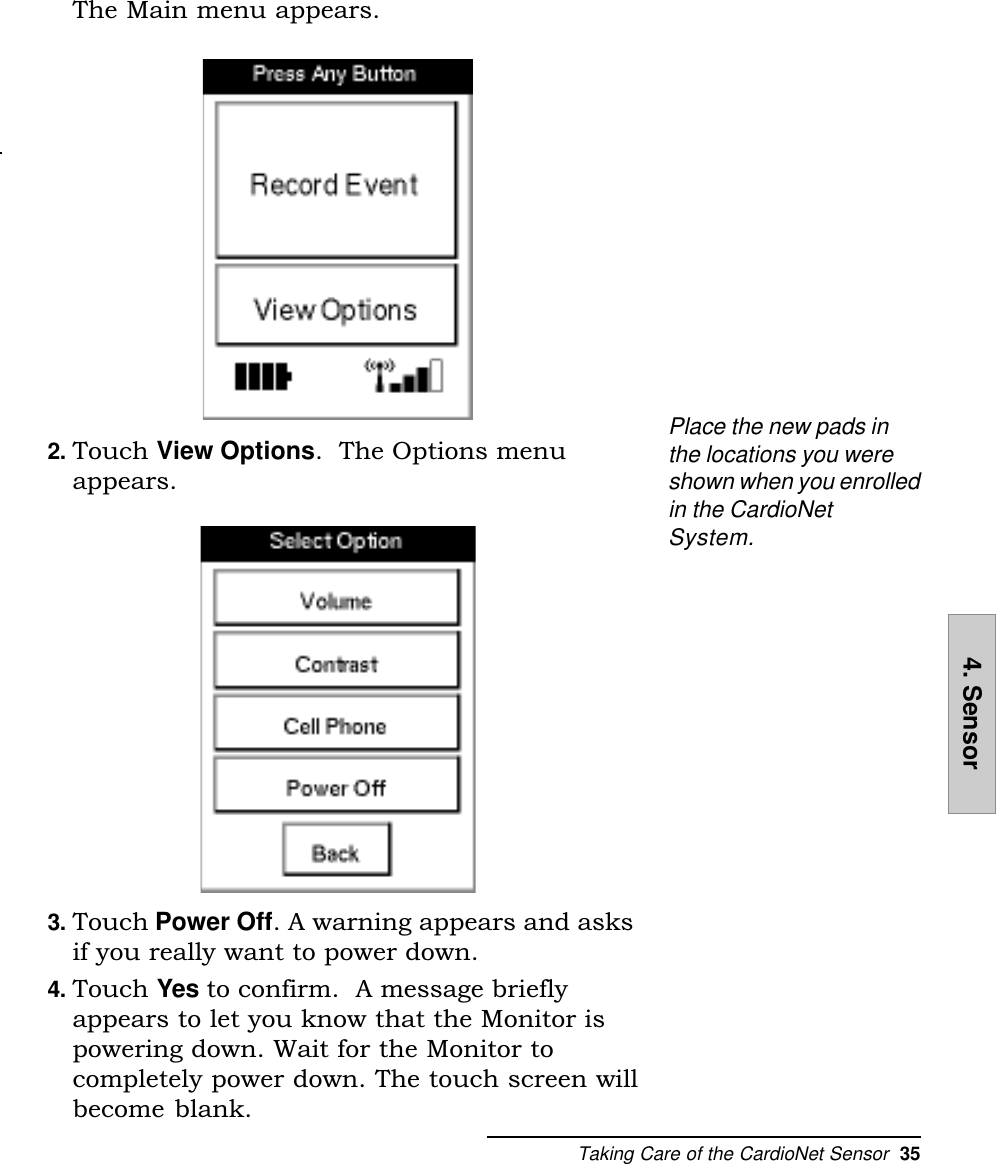Taking Care of the CardioNet Sensor  354. SensorThe Main menu appears.2. Touch View Options.  The Options menuappears.3. Touch Power Off. A warning appears and asksif you really want to power down.4. Touch Yes to confirm.  A message brieflyappears to let you know that the Monitor ispowering down. Wait for the Monitor tocompletely power down. The touch screen willbecome blank.Place the new pads inthe locations you wereshown when you enrolledin the CardioNetSystem.