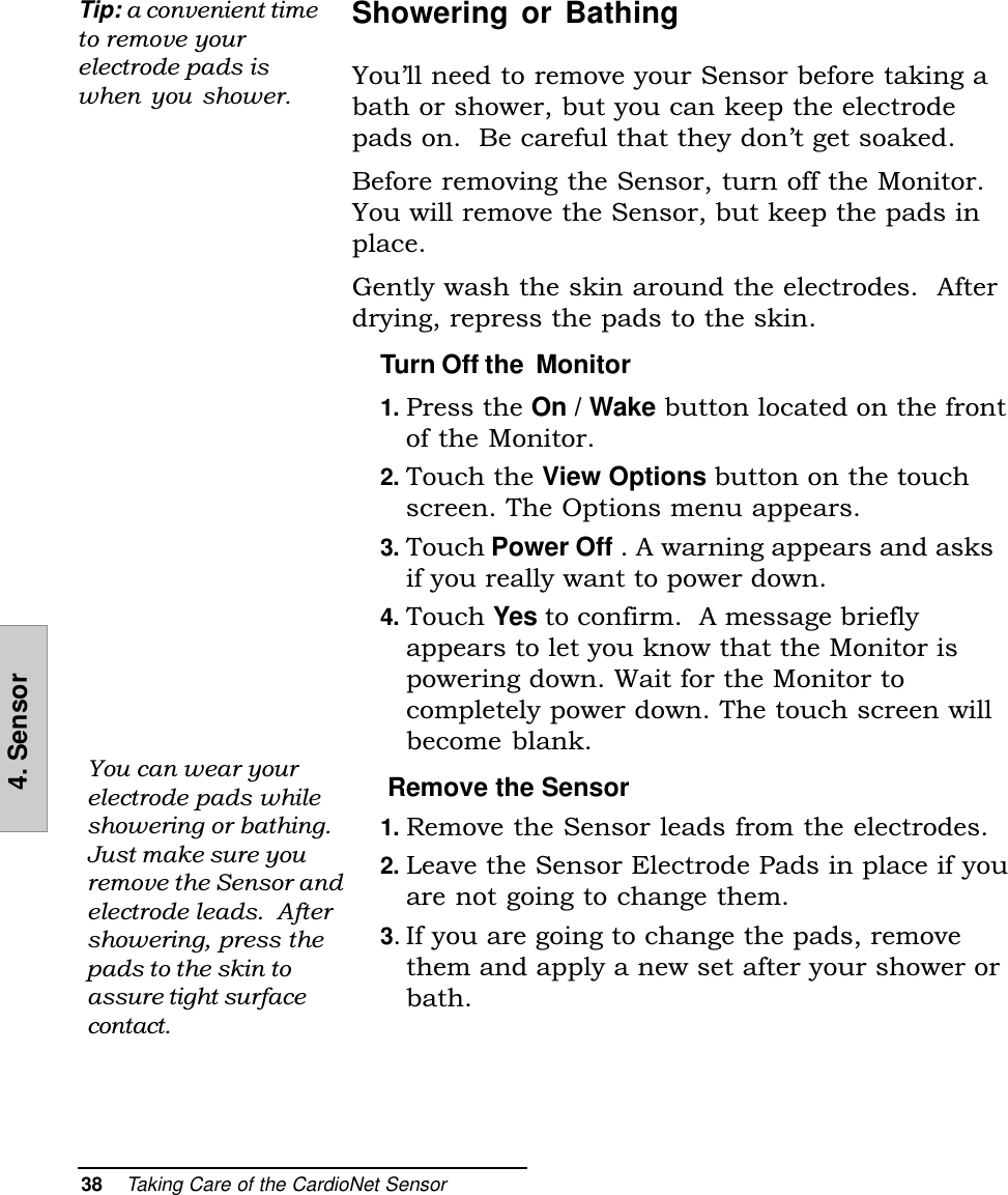 38    Taking Care of the CardioNet Sensor4. SensorShowering or BathingYoull need to remove your Sensor before taking abath or shower, but you can keep the electrodepads on.  Be careful that they dont get soaked.Before removing the Sensor, turn off the Monitor.You will remove the Sensor, but keep the pads inplace.Gently wash the skin around the electrodes.  Afterdrying, repress the pads to the skin.Turn Off the  Monitor1. Press the On / Wake button located on the frontof the Monitor.2. Touch the View Options button on the touchscreen. The Options menu appears.3. Touch Power Off . A warning appears and asksif you really want to power down.4. Touch Yes to confirm.  A message brieflyappears to let you know that the Monitor ispowering down. Wait for the Monitor tocompletely power down. The touch screen willbecome blank. Remove the Sensor1. Remove the Sensor leads from the electrodes.2. Leave the Sensor Electrode Pads in place if youare not going to change them.3. If you are going to change the pads, removethem and apply a new set after your shower orbath.Tip: a convenient timeto remove yourelectrode pads iswhen  you  shower.You can wear yourelectrode pads whileshowering or bathing.Just make sure youremove the Sensor andelectrode leads.  Aftershowering, press thepads to the skin toassure tight surfacecontact.