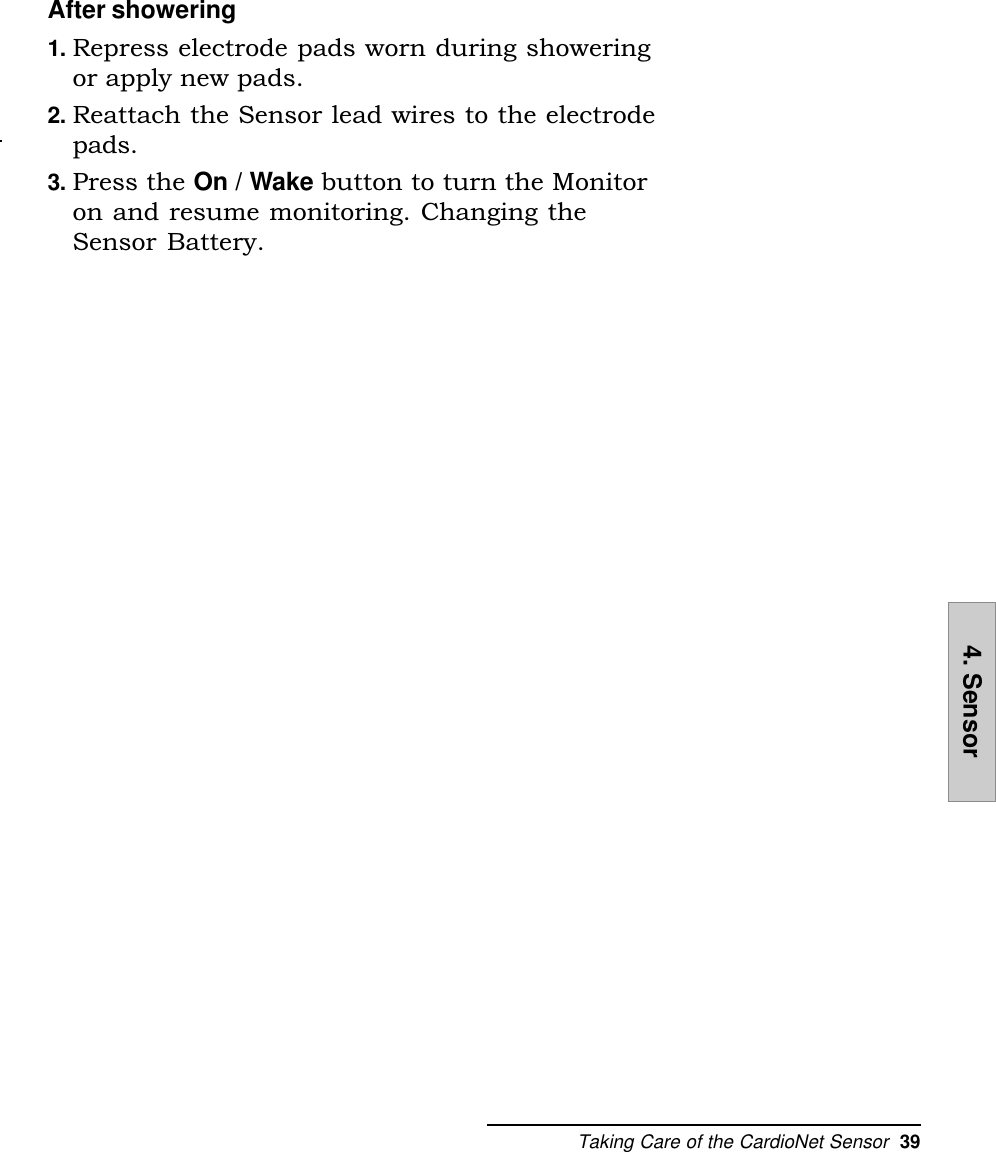 Taking Care of the CardioNet Sensor  394. SensorAfter showering1. Repress electrode pads worn during showeringor apply new pads.2. Reattach the Sensor lead wires to the electrodepads.3. Press the On / Wake button to turn the Monitoron and resume monitoring. Changing theSensor Battery.