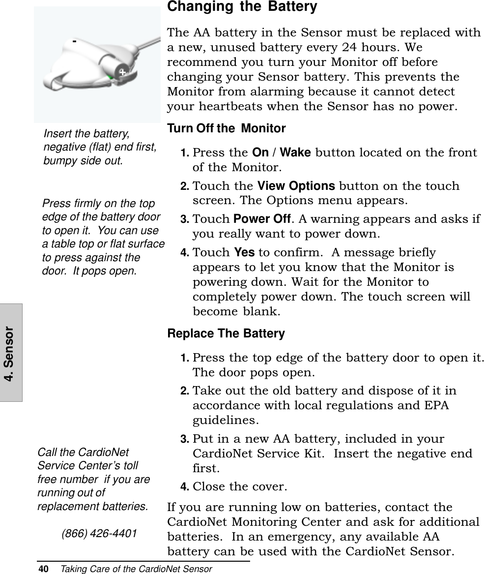 40    Taking Care of the CardioNet Sensor4. SensorChanging the BatteryThe AA battery in the Sensor must be replaced witha new, unused battery every 24 hours. Werecommend you turn your Monitor off beforechanging your Sensor battery. This prevents theMonitor from alarming because it cannot detectyour heartbeats when the Sensor has no power.Turn Off the  Monitor1. Press the On / Wake button located on the frontof the Monitor.2. Touch the View Options button on the touchscreen. The Options menu appears.3. Touch Power Off. A warning appears and asks ifyou really want to power down.4. Touch Yes to confirm.  A message brieflyappears to let you know that the Monitor ispowering down. Wait for the Monitor tocompletely power down. The touch screen willbecome blank.Replace The Battery1. Press the top edge of the battery door to open it.The door pops open.2. Take out the old battery and dispose of it inaccordance with local regulations and EPAguidelines.3. Put in a new AA battery, included in yourCardioNet Service Kit.  Insert the negative endfirst.4. Close the cover.If you are running low on batteries, contact theCardioNet Monitoring Center and ask for additionalbatteries.  In an emergency, any available AAbattery can be used with the CardioNet Sensor.+-Insert the battery,negative (flat) end first,bumpy side out.Call the CardioNetService Center’s tollfree number  if you arerunning out ofreplacement batteries.(866) 426-4401Press firmly on the topedge of the battery doorto open it.  You can usea table top or flat surfaceto press against thedoor.  It pops open.