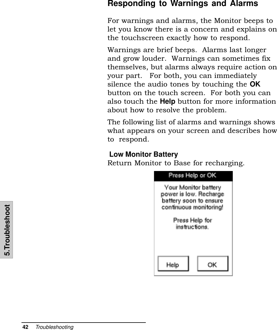 42    Troubleshooting5.TroubleshootResponding to Warnings and AlarmsFor warnings and alarms, the Monitor beeps tolet you know there is a concern and explains onthe touchscreen exactly how to respond.Warnings are brief beeps.  Alarms last longerand grow louder.  Warnings can sometimes fixthemselves, but alarms always require action onyour part.   For both, you can immediatelysilence the audio tones by touching the OKbutton on the touch screen.  For both you canalso touch the Help button for more informationabout how to resolve the problem.The following list of alarms and warnings showswhat appears on your screen and describes howto  respond. Low Monitor BatteryReturn Monitor to Base for recharging.