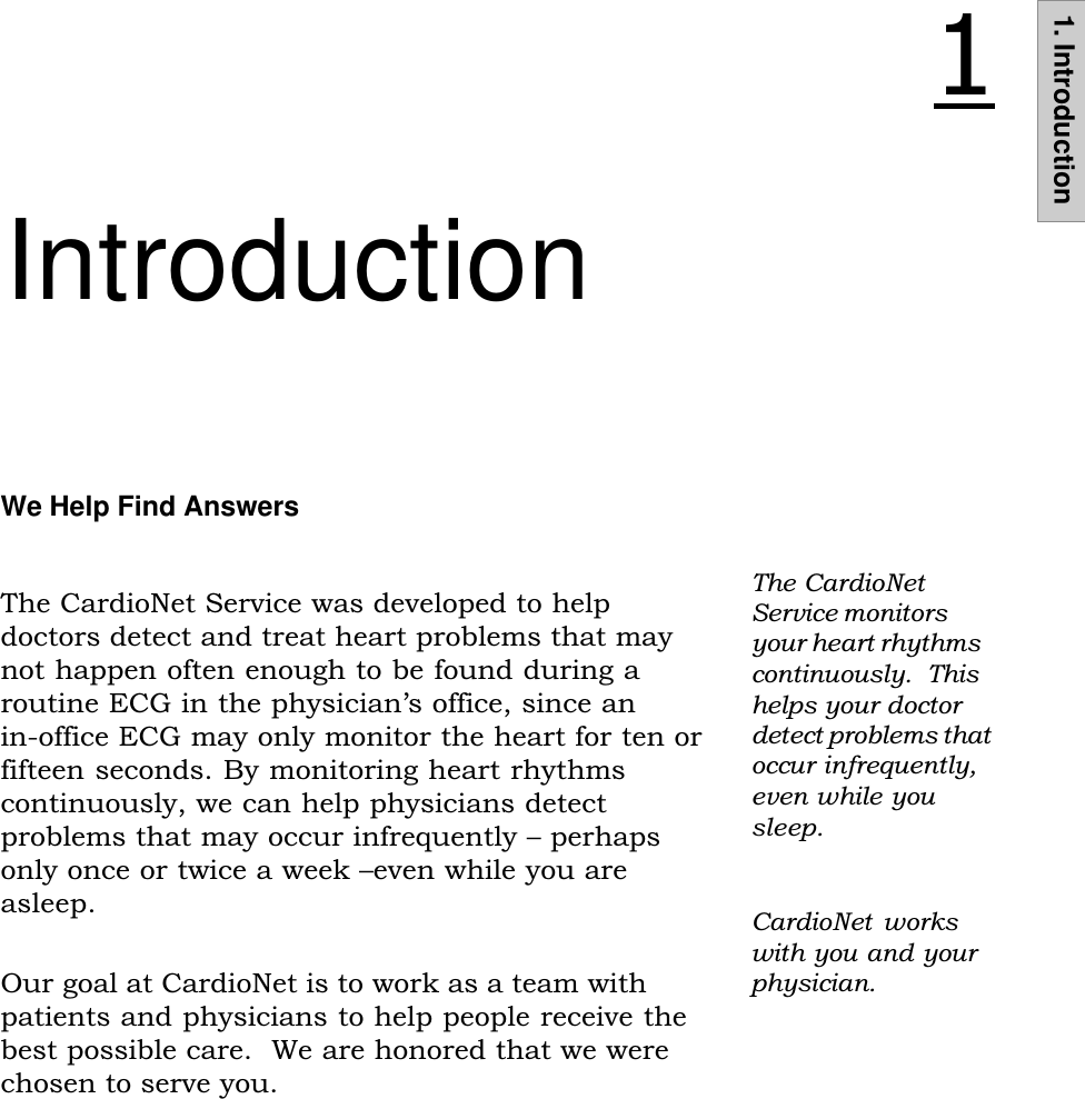 1. IntroductionIntroductionThe CardioNetService monitorsyour heart rhythmscontinuously.  Thishelps your doctordetect problems thatoccur infrequently,even while yousleep.We Help Find AnswersThe CardioNet Service was developed to helpdoctors detect and treat heart problems that maynot happen often enough to be found during aroutine ECG in the physicians office, since anin-office ECG may only monitor the heart for ten orfifteen seconds. By monitoring heart rhythmscontinuously, we can help physicians detectproblems that may occur infrequently  perhapsonly once or twice a week even while you areasleep.Our goal at CardioNet is to work as a team withpatients and physicians to help people receive thebest possible care.  We are honored that we werechosen to serve you.CardioNet  workswith you and yourphysician.