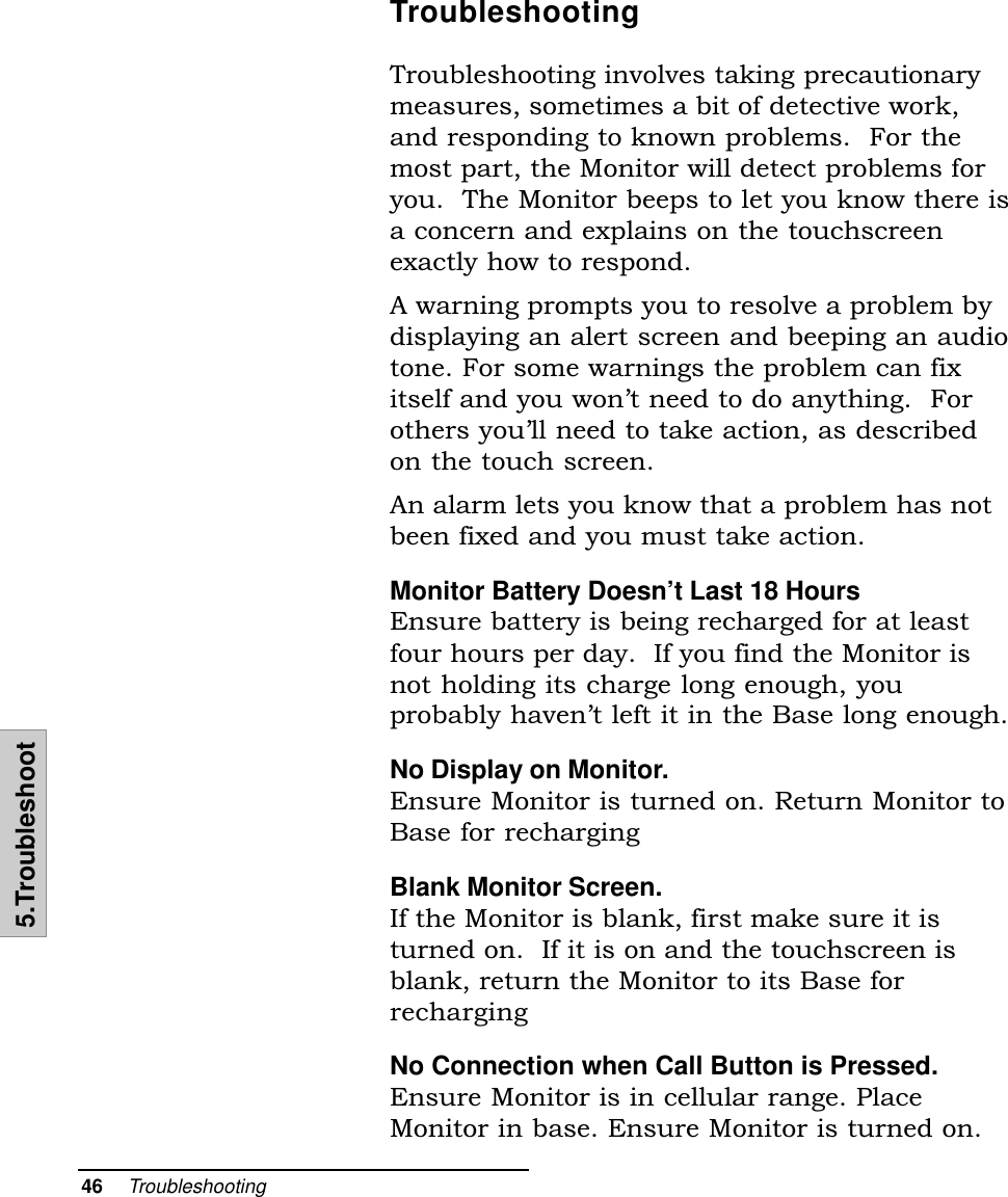 46    Troubleshooting5.TroubleshootTroubleshootingTroubleshooting involves taking precautionarymeasures, sometimes a bit of detective work,and responding to known problems.  For themost part, the Monitor will detect problems foryou.  The Monitor beeps to let you know there isa concern and explains on the touchscreenexactly how to respond.A warning prompts you to resolve a problem bydisplaying an alert screen and beeping an audiotone. For some warnings the problem can fixitself and you wont need to do anything.  Forothers youll need to take action, as describedon the touch screen.An alarm lets you know that a problem has notbeen fixed and you must take action.Monitor Battery Doesn’t Last 18 HoursEnsure battery is being recharged for at leastfour hours per day.  If you find the Monitor isnot holding its charge long enough, youprobably havent left it in the Base long enough.No Display on Monitor.Ensure Monitor is turned on. Return Monitor toBase for rechargingBlank Monitor Screen.If the Monitor is blank, first make sure it isturned on.  If it is on and the touchscreen isblank, return the Monitor to its Base forrechargingNo Connection when Call Button is Pressed.Ensure Monitor is in cellular range. PlaceMonitor in base. Ensure Monitor is turned on.